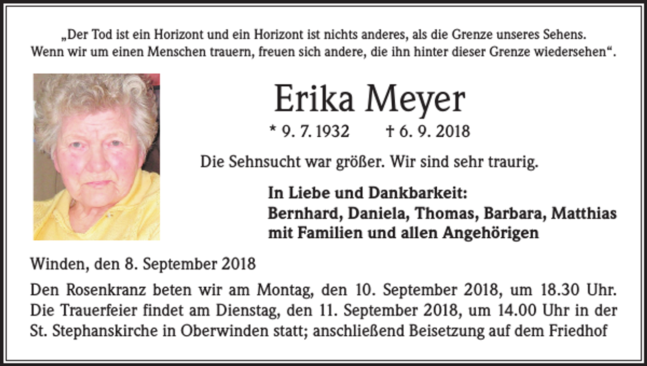 <p>„Der Tod ist ein Horizont und ein Horizont ist nichts anderes, als die Grenze unseres Sehens.<br />Wenn wir um einen Menschen trauern, freuen sich andere, die ihn hinter dieser Grenze wiedersehen“.</p><p>Erika Meyer</p><p>* 9. 7. 1932 † 6. 9. 2018<br />Die Sehnsucht war größer. Wir sind sehr traurig.</p><p>In Liebe und Dankbarkeit:<br />Bernhard, Daniela, Thomas, Barbara, Matthias<br />mit Familien und allen Angehörigen</p><p>Winden, den 8. September 2018<br />Den Rosenkranz beten wir am Montag, den 10. September 2018, um 18.30 Uhr.<br />Die Trauerfeier findet am Dienstag, den 11. September 2018, um 14.00 Uhr in der<br />St. Stephanskirche in Oberwinden statt; anschließend Beisetzung auf dem Friedhof</p>