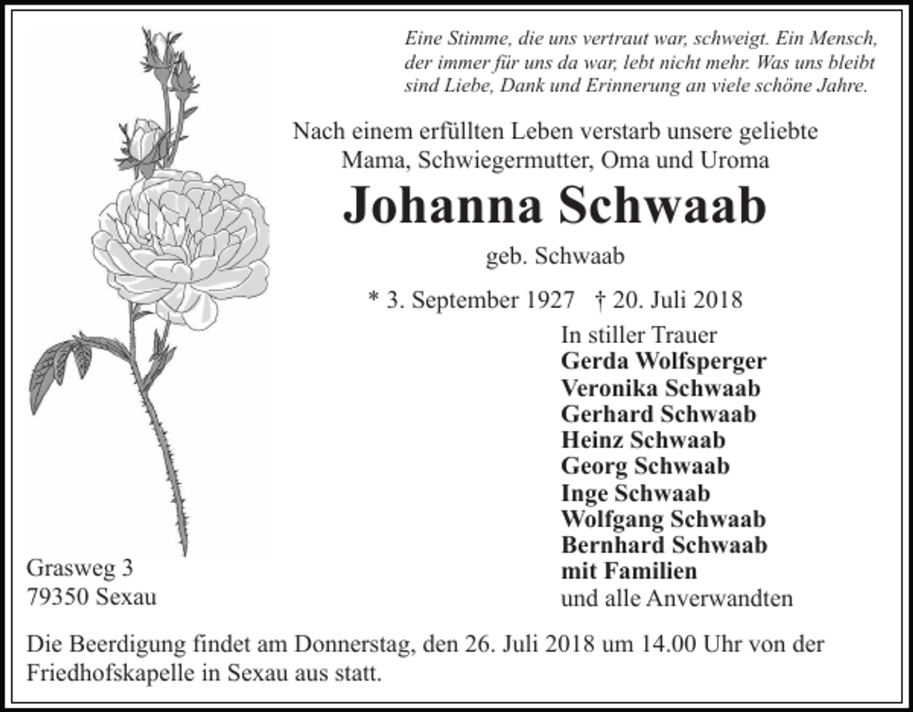 <p>Eine Stimme, die uns vertraut war, schweigt. Ein Mensch,<br />der immer für uns da war, lebt nicht mehr. Was uns bleibt<br />sind Liebe, Dank und Erinnerung an viele schöne Jahre.</p><p>Nach einem erfüllten Leben verstarb unsere geliebte<br />Mama, Schwiegermutter, Oma und Uroma</p><p>Johanna Schwaab<br />geb. Schwaab</p><p>Grasweg 3<br />79350 Sexau</p><p>* 3. September 1927 † 20. Juli 2018<br />In stiller Trauer<br />Gerda Wolfsperger<br />Veronika Schwaab<br />Gerhard Schwaab<br />Heinz Schwaab<br />Georg Schwaab<br />Inge Schwaab<br />Wolfgang Schwaab<br />Bernhard Schwaab<br />mit Familien<br />und alle Anverwandten</p><p>Die Beerdigung findet am Donnerstag, den 26. Juli 2018 um 14.00 Uhr von der<br />Friedhofskapelle in Sexau aus statt.</p>