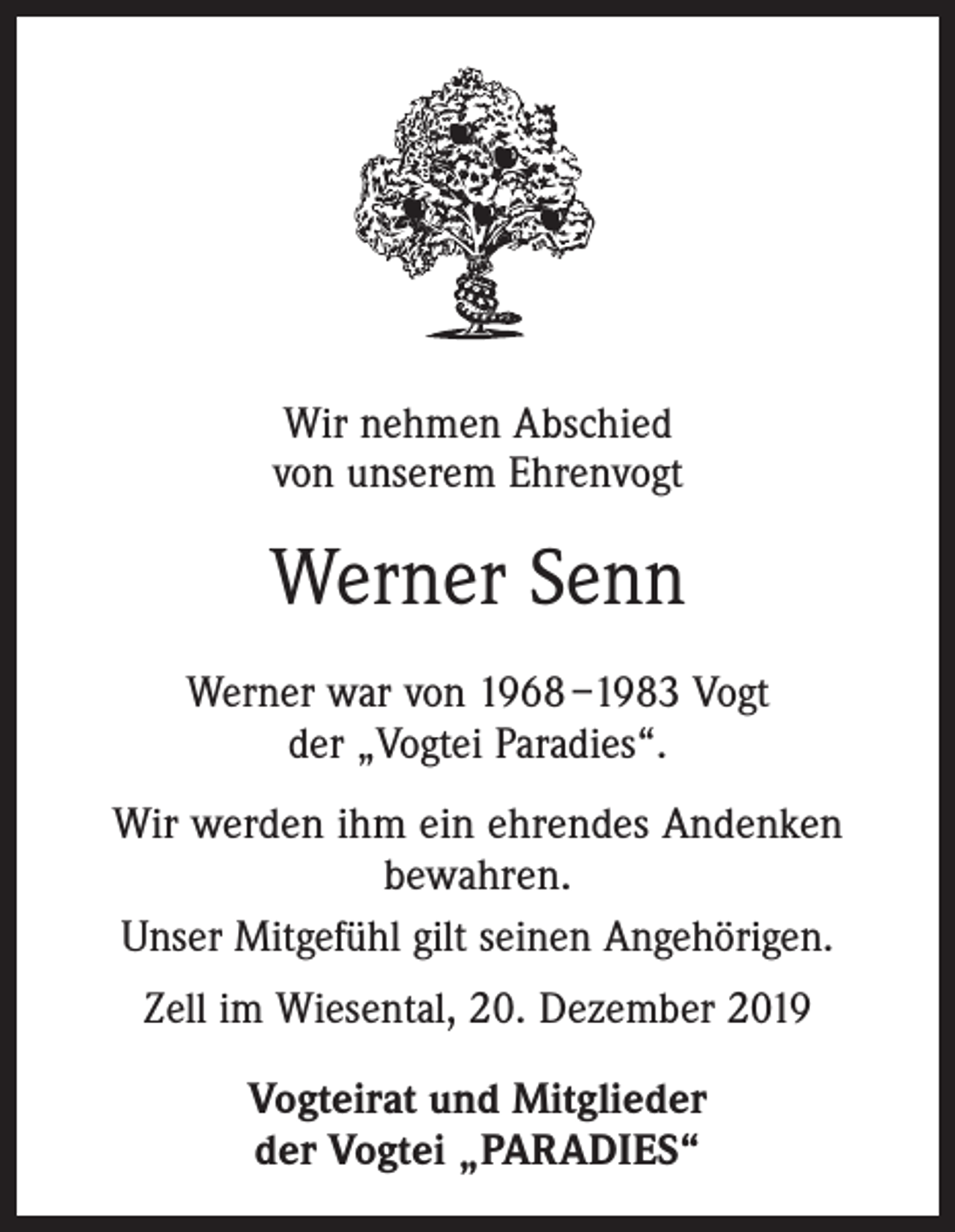 <p>Wir nehmen Abschied<br />von unserem Ehrenvogt</p><p>Werner Senn<br />Werner war von 1968 –1983 Vogt<br />der „Vogtei Paradies“.<br />Wir werden ihm ein ehrendes Andenken<br />bewahren.<br />Unser Mitgefühl gilt seinen Angehörigen.<br />Zell im Wiesental, 20. Dezember 2019<br />Vogteirat und Mitglieder<br />der Vogtei „PARADIES“</p>
