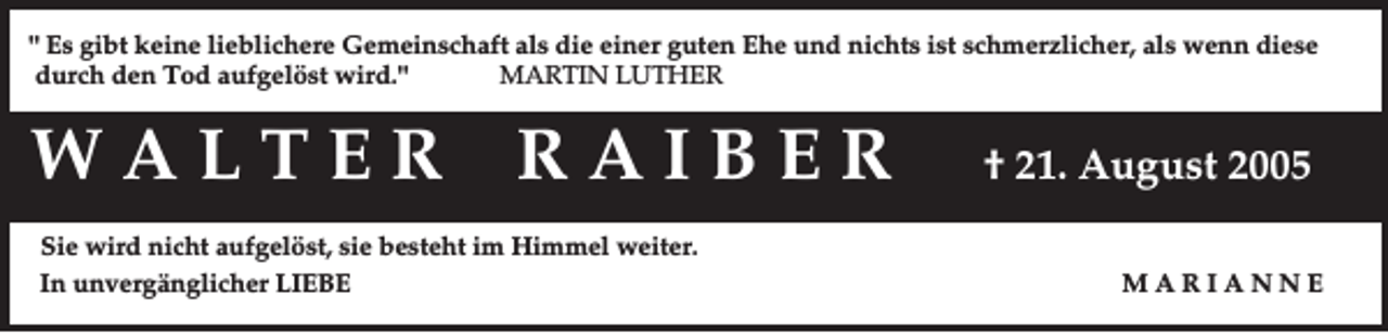 <p>" Es gibt keine lieblichere Gemeinschaft als die einer guten Ehe und nichts ist schmerzlicher, als wenn diese<br />durch den Tod aufgelöst wird."<br />MARTIN LUTHER</p><p>WALTER</p><p>RAIBER</p><p>Sie wird nicht aufgelöst, sie besteht im Himmel weiter.<br />In unvergänglicher LIEBE</p><p>† 21. August 2005<br />MARIANNE</p>