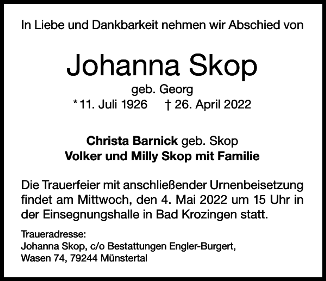 <p>In Liebe und Dankbarkeit nehmen wir Abschied von</p><p>Johanna Skop<br />geb. Georg<br />* 11. Juli 1926 † 26. April 2022<br />Christa Barnick geb. Skop<br />Volker und Milly Skop mit Familie<br />Die Trauerfeier mit anschließender Urnenbeisetzung<br />findet am Mittwoch, den 4. Mai 2022 um 15 Uhr in<br />der Einsegnungshalle in Bad Krozingen statt.<br />Traueradresse:<br />Johanna Skop, c/o Bestattungen Engler-Burgert,<br />Wasen 74, 79244 Münstertal</p>
