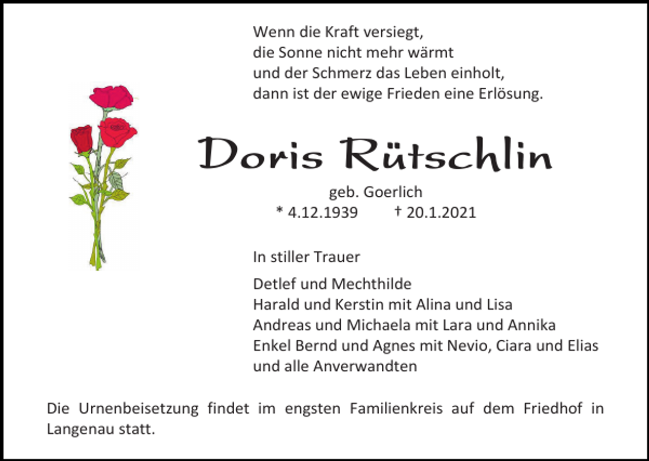 <p>Wenn die Kraft versiegt,<br />die Sonne nicht mehr wärmt<br />und der Schmerz das Leben einholt,<br />dann ist der ewige Frieden eine Erlösung.</p><p>Doris Rütschlin<br />geb. Goerlich<br />* 4.12.1939<br />† 20.1.2021<br />In stiller Trauer<br />Detlef und Mechthilde<br />Harald und Kerstin mit Alina und Lisa<br />Andreas und Michaela mit Lara und Annika<br />Enkel Bernd und Agnes mit Nevio, Ciara und Elias<br />und alle Anverwandten<br />Die Urnenbeisetzung findet im engsten Familienkreis auf dem Friedhof in<br />Langenau statt.</p>