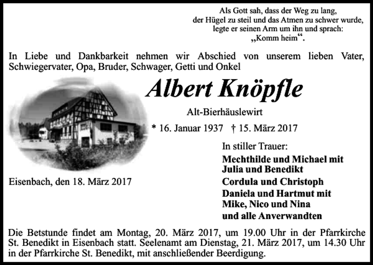 <p>Als Gott sah, dass der Weg zu lang,<br />der Hügel zu steil und das Atmen zu schwer wurde,<br />legte er seinen Arm um ihn und sprach:<br />„Komm heim“.</p><p>In Liebe und Dankbarkeit nehmen wir Abschied von unserem lieben Vater,<br />Schwiegervater, Opa, Bruder, Schwager, Getti und Onkel</p><p>Albert Knöpfle<br />Alt-Bierhäuslewirt<br />* 16. Januar 1937 † 15. März 2017</p><p>Eisenbach, den 18. März 2017</p><p>In stiller Trauer:<br />Mechthilde und Michael mit<br />Julia und Benedikt<br />Cordula und Christoph<br />Daniela und Hartmut mit<br />Mike, Nico und Nina<br />und alle Anverwandten</p><p>Die Betstunde findet am Montag, 20. März 2017, um 19.00 Uhr in der Pfarrkirche<br />St. Benedikt in Eisenbach statt. Seelenamt am Dienstag, 21. März 2017, um 14.30 Uhr<br />in der Pfarrkirche St. Benedikt, mit anschließender Beerdigung.</p>
