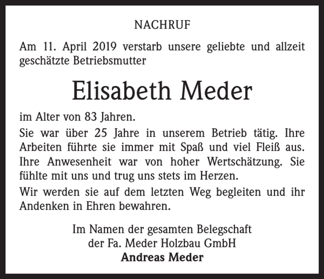 <p>NACHRUF<br />Am 11. April 2019 verstarb unsere geliebte und allzeit<br />geschätzte Betriebsmutter</p><p>Elisabeth Meder<br />im Alter von 83 Jahren.<br />Sie war über 25 Jahre in unserem Betrieb tätig. Ihre<br />­Arbeiten führte sie immer mit Spaß und viel Fleiß aus.<br />Ihre Anwesenheit war von hoher Wertschätzung. Sie<br />fühlte mit uns und trug uns stets im Herzen.<br />Wir werden sie auf dem letzten Weg begleiten und ihr<br />Andenken in Ehren bewahren.<br />Im Namen der gesamten Belegschaft<br />der Fa. Meder Holzbau GmbH<br />Andreas Meder</p>