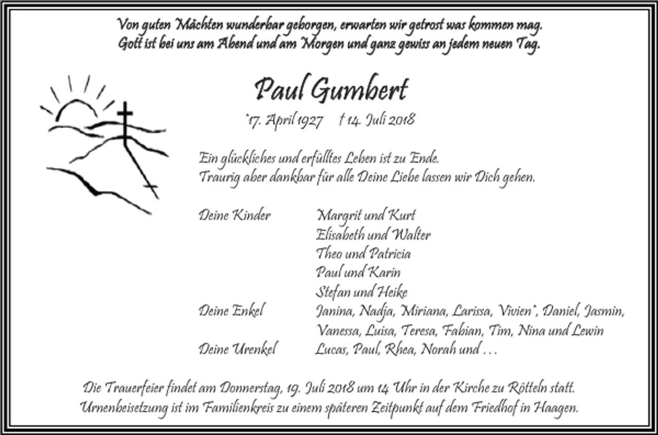 <p>Von guten Mächten wunderbar geborgen, erwarten wir getrost was kommen mag.<br />Gott ist bei uns am Abend und am Morgen und ganz gewiss an jedem neuen Tag.</p><p>Paul Gumbert</p><p>*17. April 1927 † 14. Juli 2018<br />Ein glückliches und erfülltes Leben ist zu Ende.<br />Traurig aber dankbar für alle Deine Liebe lassen wir Dich gehen.<br />Deine Kinder</p><p>Deine Enkel<br />Deine Urenkel</p><p>Margrit und Kurt<br />Elisabeth und Walter<br />Theo und Patricia<br />Paul und Karin<br />Stefan und Heike<br />Janina, Nadja, Miriana, Larissa, Vivien*, Daniel, Jasmin,<br />Vanessa, Luisa, Teresa, Fabian, Tim, Nina und Lewin<br />Lucas, Paul, Rhea, Norah und …</p><p>Die Trauerfeier findet am Donnerstag, 19. Juli 2018 um 14 Uhr in der Kirche zu Rötteln statt.<br />Urnenbeisetzung ist im Familienkreis zu einem späteren Zeitpunkt auf dem Friedhof in Haagen.</p>