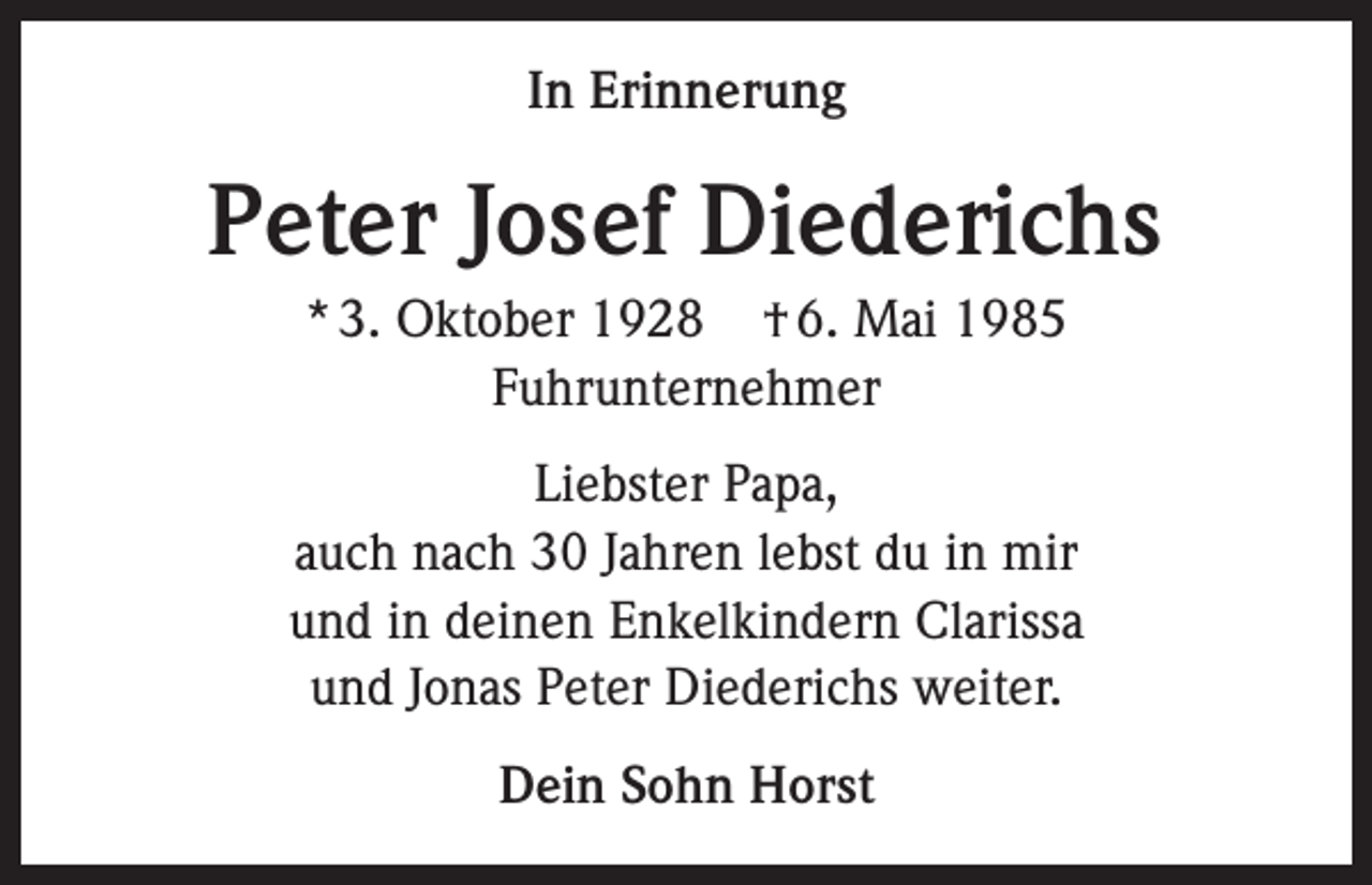 <p>In Erinnerung</p><p>Peter Josef Diederichs<br />* 3. Oktober 1928 † 6. Mai 1985<br />Fuhrunternehmer<br />Liebster Papa,<br />auch nach 30 Jahren lebst du in mir<br />und in deinen Enkelkindern Clarissa<br />und Jonas Peter Diederichs weiter.<br />Dein Sohn Horst</p>