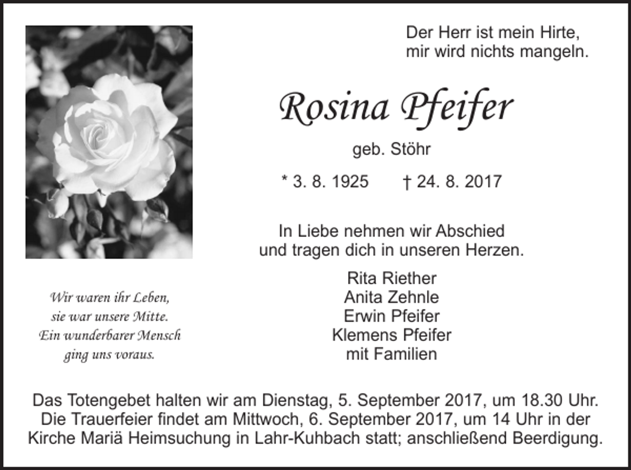 <p>Der Herr ist mein Hirte,<br />mir wird nichts mangeln.</p><p>Rosina Pfeifer<br />geb. Stöhr<br />* 3. 8. 1925 † 24. 8. 2017<br />In Liebe nehmen wir Abschied<br />und tragen dich in unseren Herzen.<br />Wir waren ihr Leben,<br />sie war unsere Mitte.<br />Ein wunderbarer Mensch<br />ging uns voraus.</p><p>Rita Riether<br />Anita Zehnle<br />Erwin Pfeifer<br />Klemens Pfeifer<br />mit Familien</p><p>Das Totengebet halten wir am Dienstag, 5. September 2017, um 18.30 Uhr.<br />Die Trauerfeier findet am Mittwoch, 6. September 2017, um 14 Uhr in der<br />Kirche Mariä Heimsuchung in Lahr-Kuhbach statt; anschließend Beerdigung.</p>