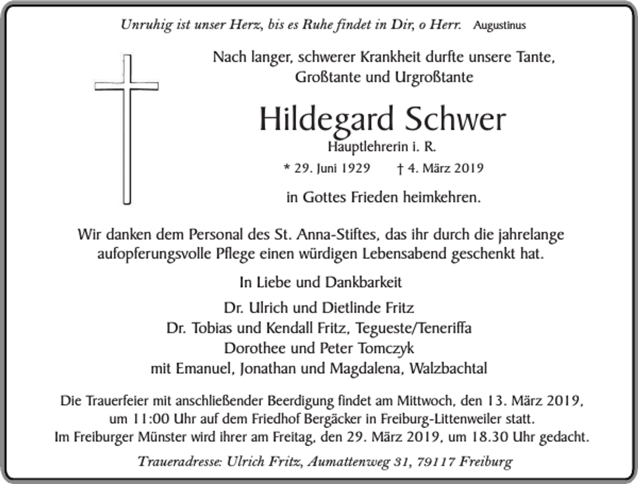 <p>Unruhig ist unser Herz, bis es Ruhe findet in Dir, o Herr.</p><p>Augustinus</p><p>Nach langer, schwerer Krankheit durfte unsere Tante,<br />Großtante und Urgroßtante</p><p>Hildegard Schwer<br />Hauptlehrerin i. R.</p><p>* 29. Juni 1929</p><p>† 4. März 2019</p><p>in Gottes Frieden heimkehren.<br />Wir danken dem Personal des St. Anna-Stiftes, das ihr durch die jahrelange<br />aufopferungsvolle Pflege einen würdigen Lebensabend geschenkt hat.<br />In Liebe und Dankbarkeit<br />Dr. Ulrich und Dietlinde Fritz<br />Dr. Tobias und Kendall Fritz, Tegueste/Teneriffa<br />Dorothee und Peter Tomczyk<br />mit Emanuel, Jonathan und Magdalena, Walzbachtal<br />Die Trauerfeier mit anschließender Beerdigung findet am Mittwoch, den 13. März 2019,<br />um 11:00 Uhr auf dem Friedhof Bergäcker in Freiburg-Littenweiler statt.<br />Im Freiburger Münster wird ihrer am Freitag, den 29. März 2019, um 18.30 Uhr gedacht.<br />Traueradresse: Ulrich Fritz, Aumattenweg 31, 79117 Freiburg</p>