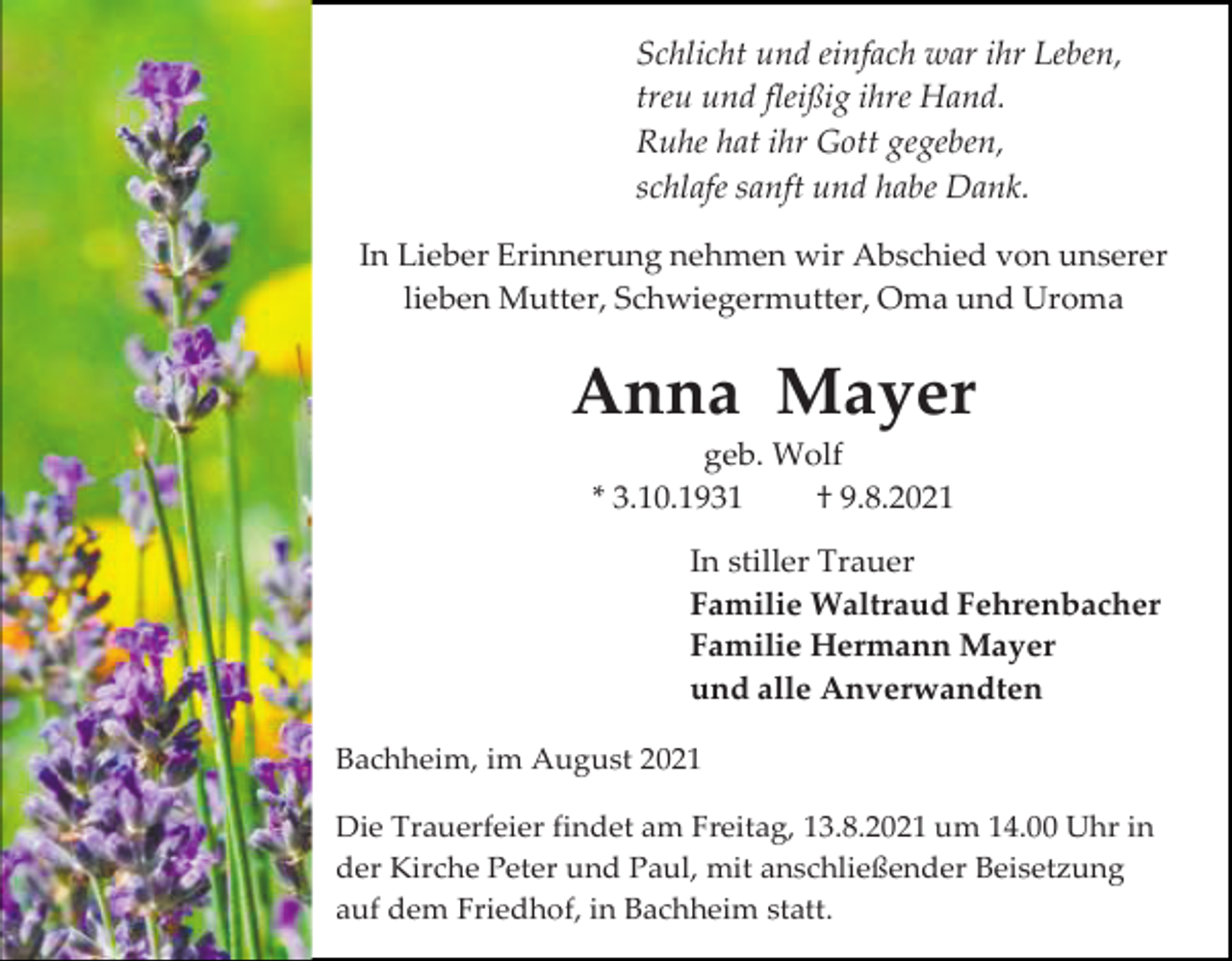 <p>Schlicht und einfach war ihr Leben,<br />treu und fleißig ihre Hand.<br />Ruhe hat ihr Gott gegeben,<br />schlafe sanft und habe Dank.<br />In Lieber Erinnerung nehmen wir Abschied von unserer<br />lieben Mutter, Schwiegermutter, Oma und Uroma</p><p>Anna Mayer<br />geb. Wolf<br />* 3.10.1931<br />† 9.8.2021<br />In stiller Trauer<br />Familie Waltraud Fehrenbacher<br />Familie Hermann Mayer<br />und alle Anverwandten<br />Bachheim, im August 2021<br />Die Trauerfeier findet am Freitag, 13.8.2021 um 14.00 Uhr in<br />der Kirche Peter und Paul, mit anschließender Beisetzung<br />auf dem Friedhof, in Bachheim statt.</p>