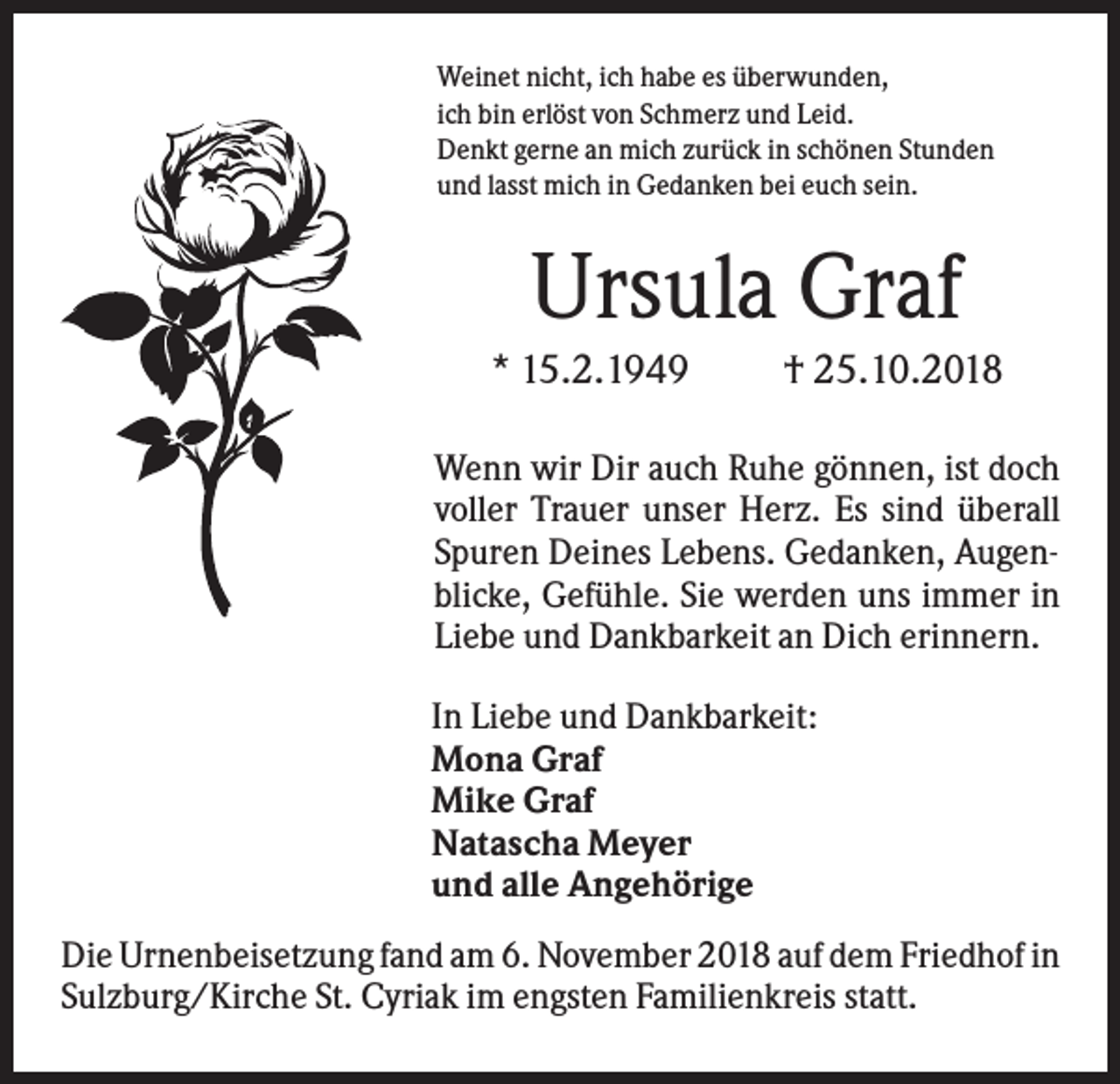 <p>Weinet nicht, ich habe es überwunden,<br />ich bin erlöst von Schmerz und Leid.<br />Denkt gerne an mich zurück in schönen Stunden<br />und lasst mich in Gedanken bei euch sein.</p><p>Ursula Graf<br />* 15.2.1949</p><p>† 25.10.2018</p><p>Wenn wir Dir auch Ruhe gönnen, ist doch<br />voller Trauer unser Herz. Es sind überall<br />Spuren Deines Lebens. Gedanken, Augenblicke, Gefühle. Sie werden uns immer in<br />Liebe und Dankbarkeit an Dich erinnern.<br />In Liebe und Dankbarkeit:<br />Mona Graf<br />Mike Graf<br />Natascha Meyer<br />und alle Angehörige<br />Die Urnenbeisetzung fand am 6. November 2018 auf dem Friedhof in<br />Sulzburg/Kirche St. Cyriak im engsten Familienkreis statt.</p>