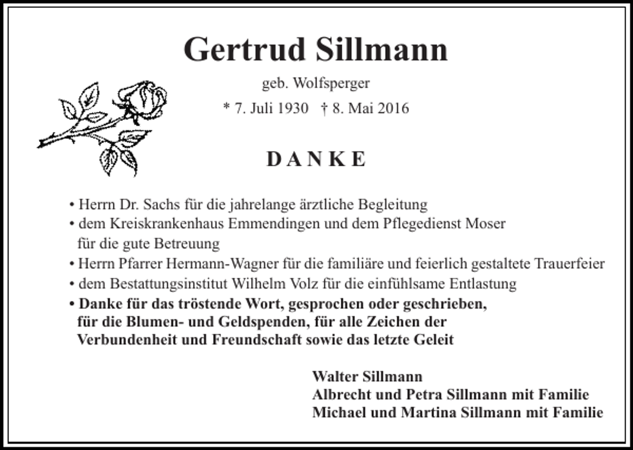 <p>Gertrud Sillmann<br />geb. Wolfsperger<br />* 7. Juli 1930 † 8. Mai 2016</p><p>DAN K E<br />• Herrn Dr. Sachs für die jahrelange ärztliche Begleitung<br />• dem Kreiskrankenhaus Emmendingen und dem Pflegedienst Moser<br />für die gute Betreuung<br />• Herrn Pfarrer Hermann-Wagner für die familiäre und feierlich gestaltete Trauerfeier<br />• dem Bestattungsinstitut Wilhelm Volz für die einfühlsame Entlastung<br />• Danke für das tröstende Wort, gesprochen oder geschrieben,<br />für die Blumen- und Geldspenden, für alle Zeichen der<br />Verbundenheit und Freundschaft sowie das letzte Geleit<br />Walter Sillmann<br />Albrecht und Petra Sillmann mit Familie<br />Michael und Martina Sillmann mit Familie</p>