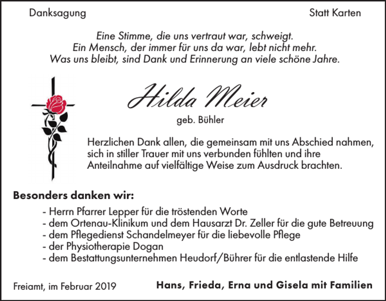 <p>Danksagung</p><p>Statt Karten</p><p>Eine Stimme, die uns vertraut war, schweigt.<br />Ein Mensch, der immer für uns da war, lebt nicht mehr.<br />Was uns bleibt, sind Dank und Erinnerung an viele schöne Jahre.</p><p>Hilda Meier<br />geb. Bühler</p><p>Herzlichen Dank allen, die gemeinsam mit uns Abschied nahmen,<br />sich in stiller Trauer mit uns verbunden fühlten und ihre<br />Anteilnahme auf vielfältige Weise zum Ausdruck brachten.<br />Besonders danken wir:<br />- Herrn Pfarrer Lepper für die tröstenden Worte<br />- dem Ortenau-Klinikum und dem Hausarzt Dr. Zeller für die gute Betreuung<br />- dem Pflegedienst Schandelmeyer für die liebevolle Pflege<br />- der Physiotherapie Dogan<br />- dem Bestattungsunternehmen Heudorf/Bührer für die entlastende Hilfe<br />Freiamt, im Februar 2019</p><p>Hans, Frieda, Erna und Gisela mit Familien</p>