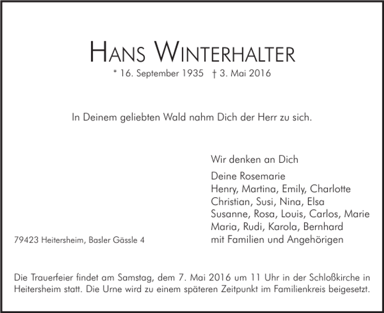 <p>HANS WINTERHALTER<br />* 16. September 1935 † 3. Mai 2016</p><p>In Deinem geliebten Wald nahm Dich der Herr zu sich.</p><p>Wir denken an Dich</p><p>79423 Heitersheim, Basler Gässle 4</p><p>Deine Rosemarie<br />Henry, Martina, Emily, Charlotte<br />Christian, Susi, Nina, Elsa<br />Susanne, Rosa, Louis, Carlos, Marie<br />Maria, Rudi, Karola, Bernhard<br />mit Familien und Angehörigen</p><p>Die Trauerfeier findet am Samstag, dem 7. Mai 2016 um 11 Uhr in der Schloßkirche in<br />Heitersheim statt. Die Urne wird zu einem späteren Zeitpunkt im Familienkreis beigesetzt.</p>