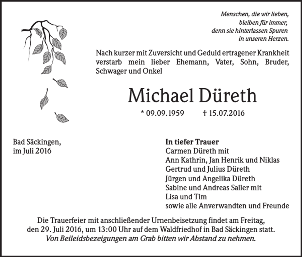 <p>Menschen, die wir lieben,<br />bleiben für immer,<br />denn sie hinterlassen Spuren<br />in unseren Herzen.</p><p>Nach kurzer mit Zuversicht und Geduld ertragener Krankheit<br />verstarb mein lieber Ehemann, Vater, Sohn, Bruder,<br />Schwager und Onkel</p><p>Michael Düreth<br />* 09.09.1959</p><p>Bad Säckingen,<br />im Juli 2016</p><p>† 15.07.2016</p><p>In tiefer Trauer<br />Carmen Düreth mit<br />Ann Kathrin, Jan Henrik und Niklas<br />Gertrud und Julius Düreth<br />Jürgen und Angelika Düreth<br />Sabine und Andreas Saller mit<br />Lisa und Tim<br />sowie alle Anverwandten und Freunde</p><p>Die Trauerfeier mit anschließender Urnenbeisetzung findet am Freitag,<br />den 29. Juli 2016, um 13:00 Uhr auf dem Waldfriedhof in Bad Säckingen statt.<br />Von Beileidsbezeigungen am Grab bitten wir Abstand zu nehmen.</p>