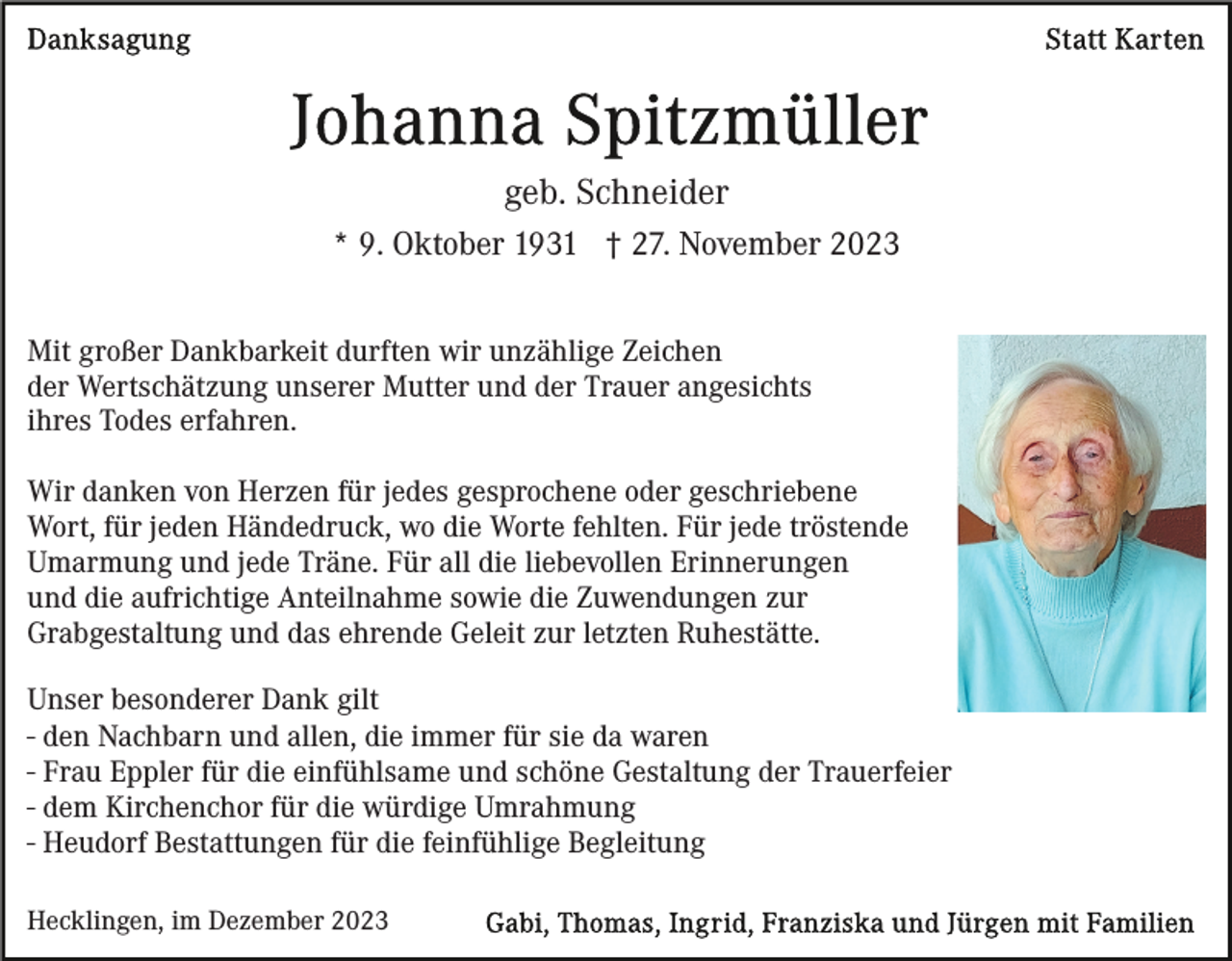 <p>geb. Schneider<br />* 9. Oktober 1931 † 27. November 2023<br />Mit großer Dankbarkeit durften wir unzählige Zeichen<br />der Wertschätzung unserer Mutter und der Trauer angesichts<br />ihres Todes erfahren.<br />Wir danken von Herzen für jedes gesprochene oder geschriebene<br />Wort, für jeden Händedruck, wo die Worte fehlten. Für jede tröstende<br />Umarmung und jede Träne. Für all die liebevollen Erinnerungen<br />und die aufrichtige Anteilnahme sowie die Zuwendungen zur<br />Grabgestaltung und das ehrende Geleit zur letzten Ruhestätte.<br />Unser besonderer Dank gilt<br />- den Nachbarn und allen, die immer für sie da waren<br />- Frau Eppler für die einfühlsame und schöne Gestaltung der Trauerfeier<br />- dem Kirchenchor für die würdige Umrahmung<br />- Heudorf Bestattungen für die feinfühlige Begleitung<br />Hecklingen, im Dezember 2023</p>