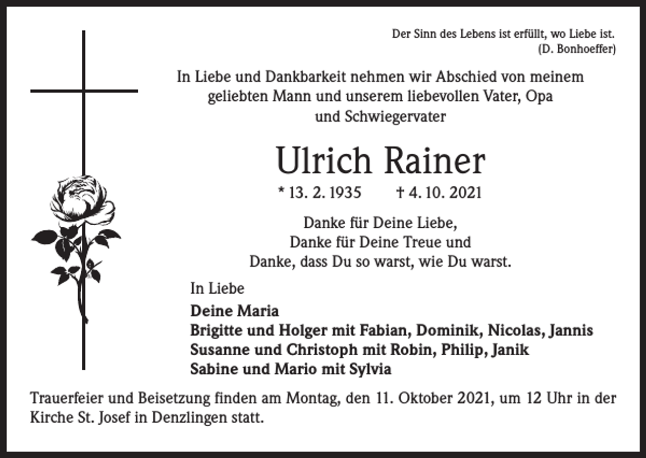<p>Der Sinn des Lebens ist erfüllt, wo Liebe ist.</p><p>(D. Bonhoeffer)</p><p>In Liebe und Dankbarkeit nehmen wir Abschied von meinem<br />geliebten Mann und unserem liebevollen Vater, Opa<br />und Schwiegervater</p><p>Ulrich Rainer<br />* 13. 2. 1935 † 4. 10. 2021</p><p>Danke für Deine Liebe,<br />Danke für Deine Treue und<br />Danke, dass Du so warst, wie Du warst.<br />In Liebe<br />Deine Maria<br />Brigitte und Holger mit Fabian, Dominik, Nicolas, Jannis<br />Susanne und Christoph mit Robin, Philip, Janik<br />Sabine und Mario mit Sylvia<br />Trauerfeier und Beisetzung finden am Montag, den 11. Oktober 2021, um 12 Uhr in der<br />Kirche St. Josef in Denzlingen statt.</p>