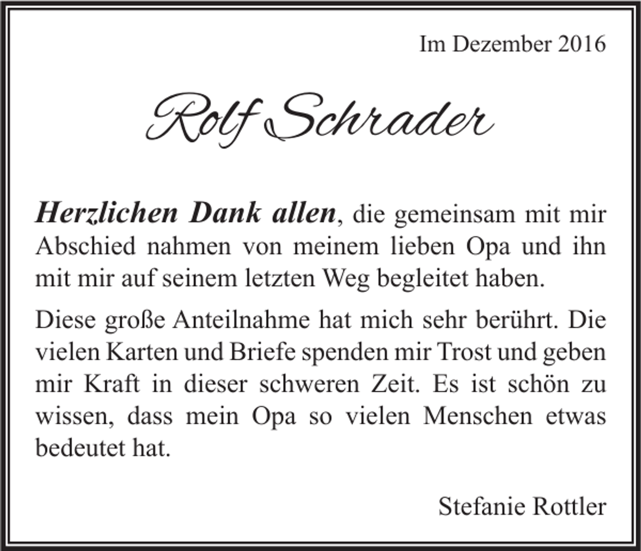 <p>Im Dezember 2016</p><p>Rolf Schrader<br />Herzlichen Dank allen, die gemeinsam mit mir</p><p>Abschied nahmen von meinem lieben Opa und ihn<br />mit mir auf seinem letzten Weg begleitet haben.</p><p>Diese große Anteilnahme hat mich sehr berührt. Die<br />vielen Karten und Briefe spenden mir Trost und geben<br />mir Kraft in dieser schweren Zeit. Es ist schön zu<br />wissen, dass mein Opa so vielen Menschen etwas<br />bedeutet hat.<br />Stefanie Rottler</p>