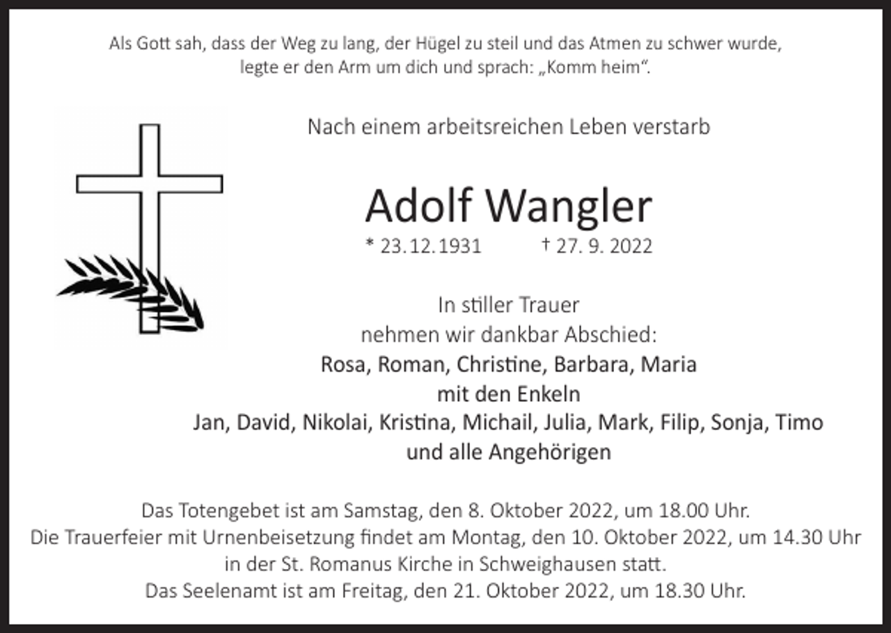 <p>Als Gott sah, dass der Weg zu lang, der Hügel zu steil und das Atmen zu schwer wurde,<br />legte er den Arm um dich und sprach: „Komm heim“.</p><p>Nach einem arbeitsreichen Leben verstarb</p><p>Adolf Wangler</p><p>* 23. 12. 1931</p><p>† 27. 9. 2022</p><p>In stiller Trauer<br />nehmen wir dankbar Abschied:<br />Rosa, Roman, Christine, Barbara, Maria<br />mit den Enkeln<br />Jan, David, Nikolai, Kristina, Michail, Julia, Mark, Filip, Sonja, Timo<br />und alle Angehörigen<br />Das Totengebet ist am Samstag, den 8. Oktober 2022, um 18.00 Uhr.<br />Die Trauerfeier mit Urnenbeisetzung findet am Montag, den 10. Oktober 2022, um 14.30 Uhr<br />in der St. Romanus Kirche in Schweighausen statt.<br />Das Seelenamt ist am Freitag, den 21. Oktober 2022, um 18.30 Uhr.</p>