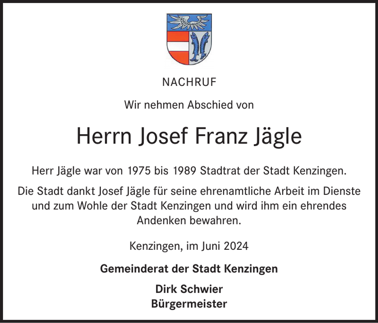 <p>NACHRUF<br />Wir nehmen Abschied von</p><p>Herrn Josef Franz Jägle<br />Herr Jägle war von 1975 bis 1989 Stadtrat der Stadt Kenzingen.<br />Die Stadt dankt Josef Jägle für seine ehrenamtliche Arbeit im Dienste<br />und zum Wohle der Stadt Kenzingen und wird ihm ein ehrendes<br />Andenken bewahren.<br />Kenzingen, im Juni 2024<br />Gemeinderat der Stadt Kenzingen<br />Dirk Schwier<br />Bürgermeister</p>