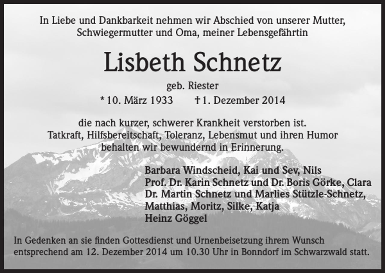 <p>In Liebe und Dankbarkeit nehmen wir Abschied von unserer Mutter,<br />Schwiegermutter und Oma, meiner Lebensgefährtin</p><p>Lisbeth Schnetz<br />geb. Riester<br />* 10. März 1933 † 1. Dezember 2014<br />die nach kurzer, schwerer Krankheit verstorben ist.<br />Tatkraft, Hilfsbereitschaft, Toleranz, Lebensmut und ihren Humor<br />behalten wir bewundernd in Erinnerung.<br />Barbara Windscheid, Kai und Sev, Nils<br />Prof. Dr. Karin Schnetz und Dr. Boris Görke, Clara<br />Dr. Martin Schnetz und Marlies Stützle-Schnetz,<br />Matthias, Moritz, Silke, Katja<br />Heinz Göggel<br />In Gedenken an sie finden Gottesdienst und Urnenbeisetzung ihrem Wunsch<br />entsprechend am 12. Dezember 2014 um 10.30 Uhr in Bonndorf im Schwarzwald statt.</p>