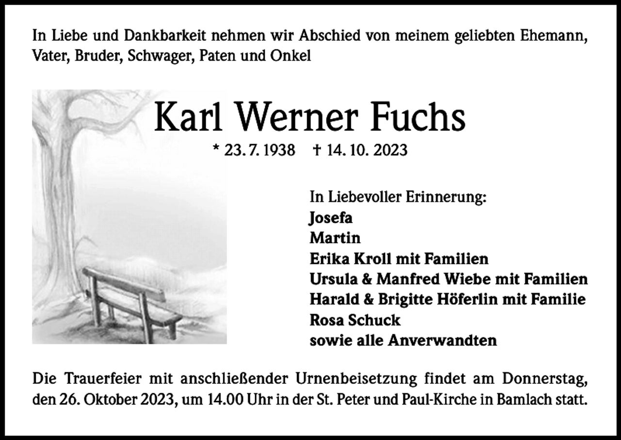 <p>In Liebe und Dankbarkeit nehmen wir Abschied von meinem geliebten Ehemann,<br />Vater, Bruder, Schwager, Paten und Onkel</p><p>Karl Werner Fuchs<br />* 23. 7. 1938</p><p>† 14. 10. 2023</p><p>In Liebevoller Erinnerung:<br />Josefa<br />Martin<br />Erika Kroll mit Familien<br />Ursula &amp; Manfred Wiebe mit Familien<br />Harald &amp; Brigitte Höferlin mit Familie<br />Rosa Schuck<br />sowie alle Anverwandten<br />Die Trauerfeier mit anschließender Urnenbeisetzung findet am Donnerstag,<br />den 26. Oktober 2023, um 14.00 Uhr in der St. Peter und Paul-Kirche in Bamlach statt.</p>