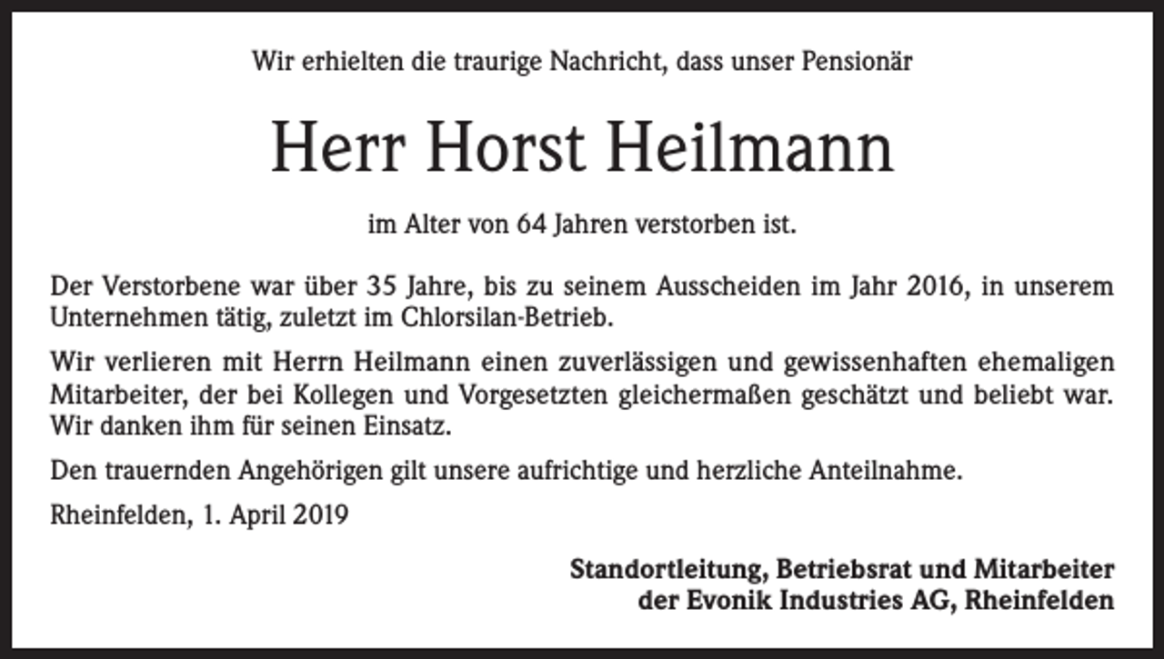 <p>Wir erhielten die traurige Nachricht, dass unser Pensionär</p><p>Herr Horst Heilmann<br />im Alter von 64 Jahren verstorben ist.<br />Der Verstorbene war über 35 Jahre, bis zu seinem Ausscheiden im Jahr 2016, in unserem<br />Unternehmen tätig, zuletzt im Chlorsilan-Betrieb.<br />Wir verlieren mit Herrn Heilmann einen zuverlässigen und gewissenhaften ehemaligen<br />Mitarbeiter, der bei Kollegen und Vorgesetzten gleichermaßen geschätzt und beliebt war.<br />Wir danken ihm für seinen Einsatz.<br />Den trauernden Angehörigen gilt unsere aufrichtige und herzliche Anteilnahme.<br />Rheinfelden, 1. April 2019</p><p>Standortleitung, Betriebsrat und Mitarbeiter<br />der Evonik Industries AG, Rheinfelden</p>