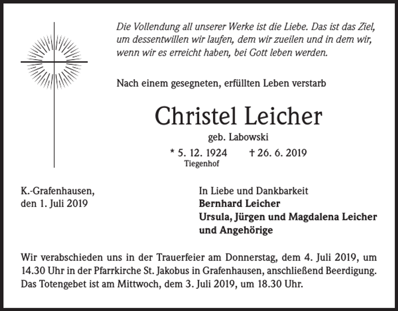 <p>Die Vollendung all unserer Werke ist die Liebe. Das ist das Ziel,<br />um dessentwillen wir laufen, dem wir zueilen und in dem wir,<br />wenn wir es erreicht haben, bei Gott leben werden.<br />Nach einem gesegneten, erfüllten Leben verstarb</p><p>Christel Leicher<br />geb. Labowski<br />* 5. 12. 1924<br />† 26. 6. 2019<br />Tiegenhof</p><p>K.-Grafenhausen,<br />den 1. Juli 2019</p><p>In Liebe und Dankbarkeit<br />Bernhard Leicher<br />Ursula, Jürgen und Magdalena Leicher<br />und Angehörige</p><p>Wir verabschieden uns in der Trauerfeier am Donnerstag, dem 4. Juli 2019, um<br />14.30 Uhr in der Pfarrkirche St. Jakobus in Grafenhausen, anschließend Beerdigung.<br />Das Totengebet ist am Mittwoch, dem 3. Juli 2019, um 18.30 Uhr.</p>