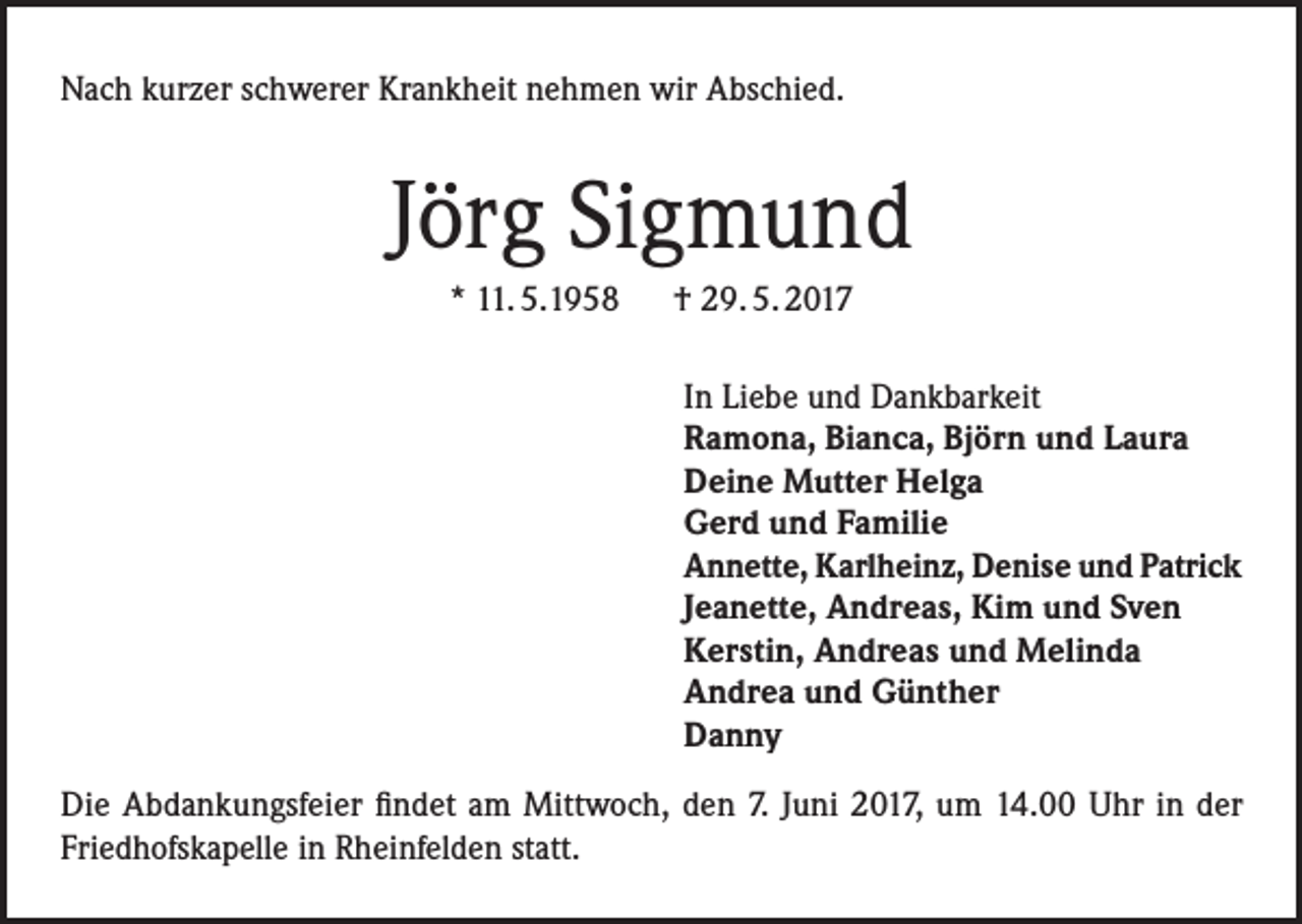 <p>Nach kurzer schwerer Krankheit nehmen wir Abschied.</p><p>Jörg Sigmund<br />* 11. 5.1958 † 29. 5. 2017<br />In Liebe und Dankbarkeit<br />Ramona, Bianca, Björn und Laura<br />Deine Mutter Helga<br />Gerd und Familie<br />Annette, Karlheinz, Denise und Patrick<br />Jeanette, Andreas, Kim und Sven<br />Kerstin, Andreas und Melinda<br />Andrea und Günther<br />Danny<br />Die Abdankungsfeier findet am Mittwoch, den 7. Juni 2017, um 14.00 Uhr in der<br />Friedhofskapelle in Rheinfelden statt.</p>