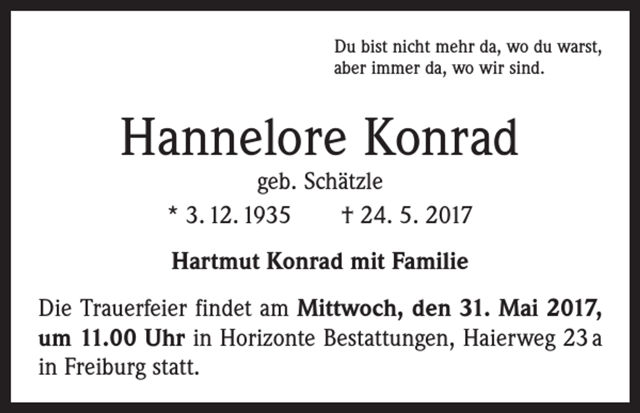 <p>Du bist nicht mehr da, wo du warst,<br />aber immer da, wo wir sind.</p><p>Hannelore Konrad<br />geb. Schätzle<br />* 3. 12. 1935 † 24. 5. 2017<br />Hartmut Konrad mit Familie<br />Die Trauerfeier findet am Mittwoch, den 31. Mai 2017,<br />um 11.00 Uhr in Horizonte Bestattungen, Haierweg 23 a<br />in Freiburg statt.</p>