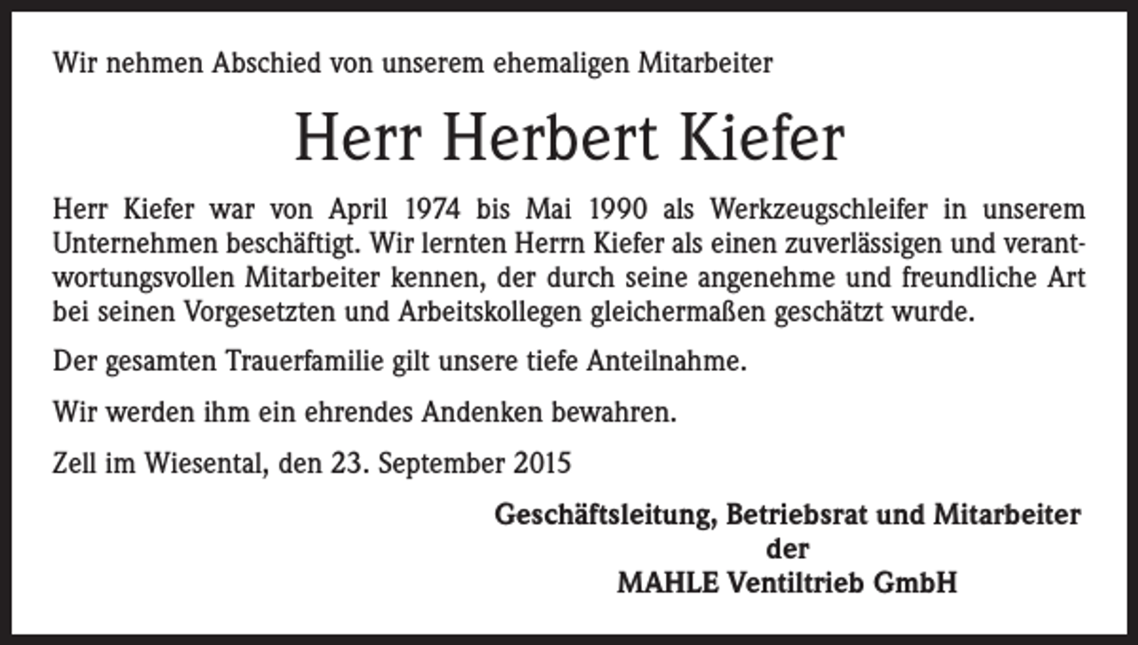 <p>Wir nehmen Abschied von unserem ehemaligen Mitarbeiter</p><p>Herr Herbert Kiefer<br />Herr Kiefer war von April 1974 bis Mai 1990 als Werkzeugschleifer in unserem<br />Unternehmen beschäftigt. Wir lernten Herrn Kiefer als einen zuverlässigen und verantwortungsvollen Mitarbeiter kennen, der durch seine angenehme und freundliche Art<br />bei seinen Vorgesetzten und Arbeitskollegen gleichermaßen geschätzt wurde.<br />Der gesamten Trauerfamilie gilt unsere tiefe Anteilnahme.<br />Wir werden ihm ein ehrendes Andenken bewahren.<br />Zell im Wiesental, den 23. September 2015</p><p>Geschäftsleitung, Betriebsrat und Mitarbeiter<br />der<br />MAHLE Ventiltrieb GmbH</p>