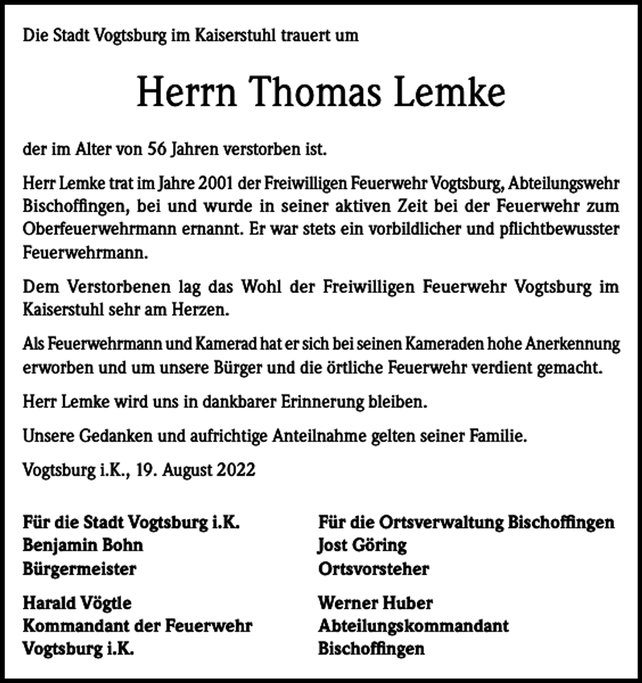 <p>Die Stadt Vogtsburg im Kaiserstuhl trauert um</p><p>Herrn Thomas Lemke<br />der im Alter von 56 Jahren verstorben ist.<br />Herr Lemke trat im Jahre 2001 der Freiwilligen Feuerwehr Vogtsburg, Abteilungswehr<br />Bischoffingen, bei und wurde in seiner aktiven Zeit bei der Feuerwehr zum<br />Oberfeuerwehrmann ernannt. Er war stets ein vorbildlicher und pflichtbewusster<br />Feuerwehrmann.<br />Dem Verstorbenen lag das Wohl der Freiwilligen Feuerwehr Vogtsburg im<br />Kaiserstuhl sehr am Herzen.<br />Als Feuerwehrmann und Kamerad hat er sich bei seinen Kameraden hohe Anerkennung<br />erworben und um unsere Bürger und die örtliche Feuerwehr verdient gemacht.<br />Herr Lemke wird uns in dankbarer Erinnerung bleiben.<br />Unsere Gedanken und aufrichtige Anteilnahme gelten seiner Familie.<br />Vogtsburg i.K., 19. August 2022<br />Für die Stadt Vogtsburg i.K.<br />Benjamin Bohn<br />Bürgermeister</p><p>Für die Ortsverwaltung Bischoffingen<br />Jost Göring<br />Ortsvorsteher</p><p>Harald Vögtle<br />Kommandant der Feuerwehr<br />Vogtsburg i.K.</p><p>Werner Huber<br />Abteilungskommandant<br />Bischoffingen</p>