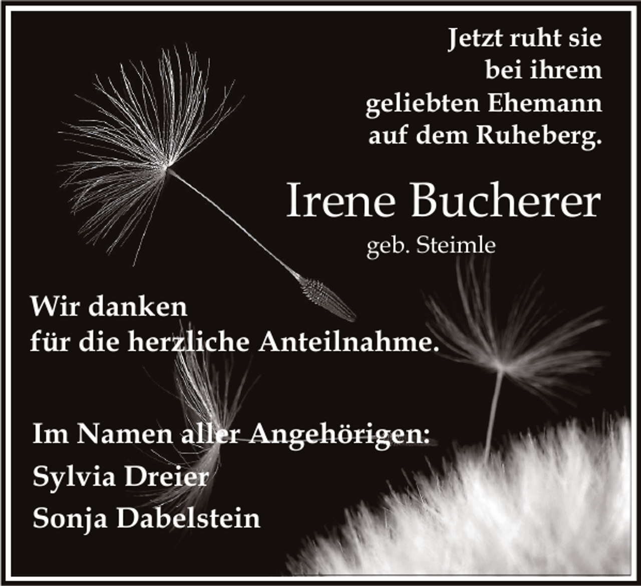 <p>Jetzt ruht sie<br />bei ihrem<br />geliebten Ehemann<br />auf dem Ruheberg.</p><p>Irene Bucherer<br />geb. Steimle</p><p>Wir danken<br />für die herzliche Anteilnahme.<br />Im Namen aller Angehörigen:<br />Sylvia Dreier<br />Sonja Dabelstein</p>