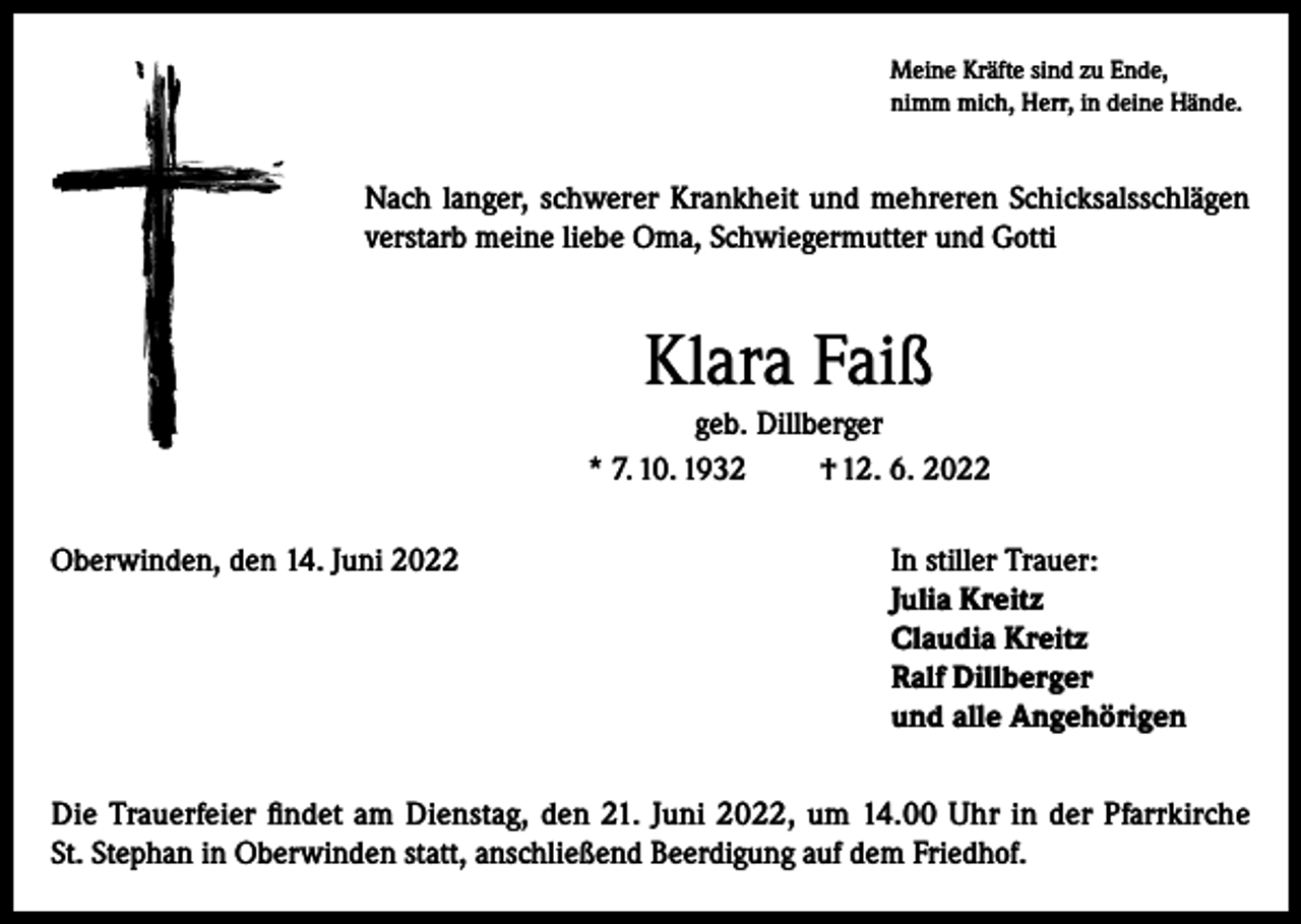 <p>Meine Kräfte sind zu Ende,<br />nimm mich, Herr, in deine Hände.</p><p>Nach langer, schwerer Krankheit und mehreren Schicksalsschlägen<br />verstarb meine liebe Oma, Schwiegermutter und Gotti</p><p>Klara Faiß<br />geb. Dillberger<br />* 7. 10. 1932<br />† 12. 6. 2022<br />Oberwinden, den 14. Juni 2022 In stiller Trauer:<br />Julia Kreitz<br />Claudia Kreitz<br />Ralf Dillberger<br />und alle Angehörigen<br />Die Trauerfeier findet am Dienstag, den 21. Juni 2022, um 14.00 Uhr in der Pfarrkirche<br />St. Stephan in Oberwinden statt, anschließend Beerdigung auf dem Friedhof.</p>