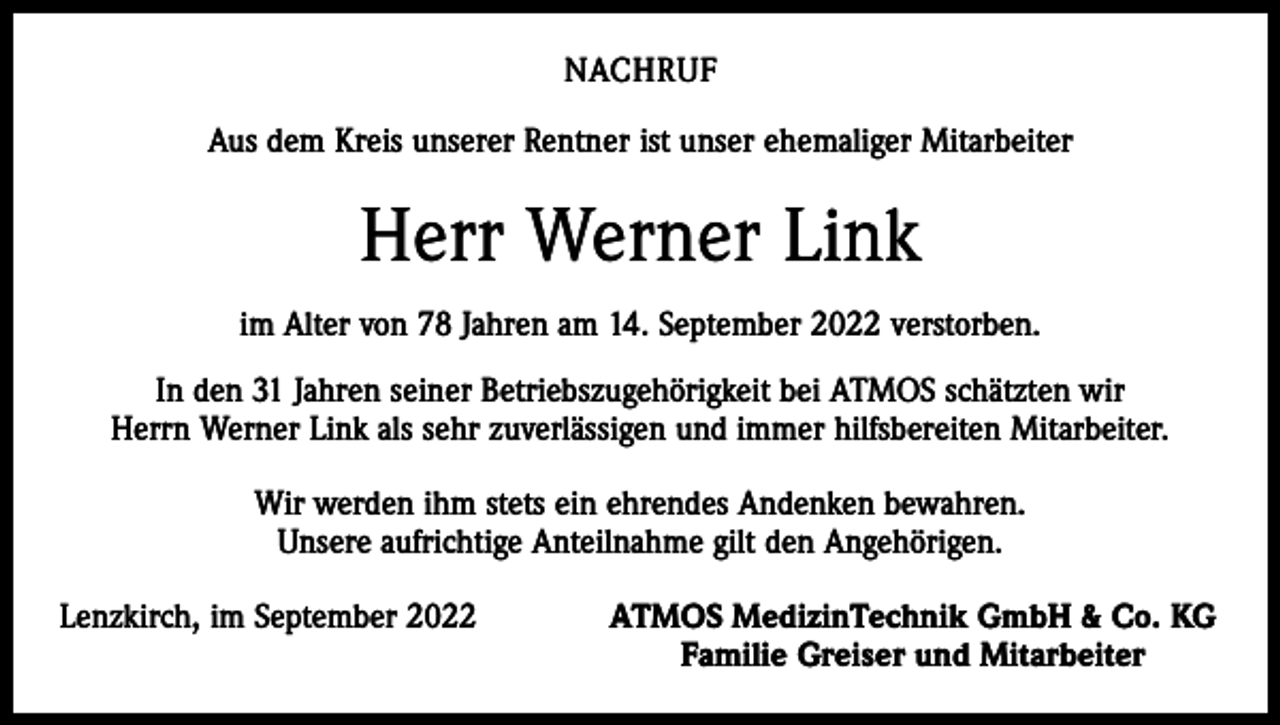 <p>NACHRUF<br />Aus dem Kreis unserer Rentner ist unser ehemaliger Mitarbeiter</p><p>Herr Werner Link<br />im Alter von 78 Jahren am 14. September 2022 verstorben.<br />In den 31 Jahren seiner Betriebszugehörigkeit bei ATMOS schätzten wir<br />Herrn Werner Link als sehr zuverlässigen und immer hilfsbereiten Mitarbeiter.<br />Wir werden ihm stets ein ehrendes Andenken bewahren.<br />Unsere aufrichtige Anteilnahme gilt den Angehörigen.<br />Lenzkirch, im September 2022</p><p>ATMOS MedizinTechnik GmbH &amp; Co. KG<br />Familie Greiser und Mitarbeiter</p>