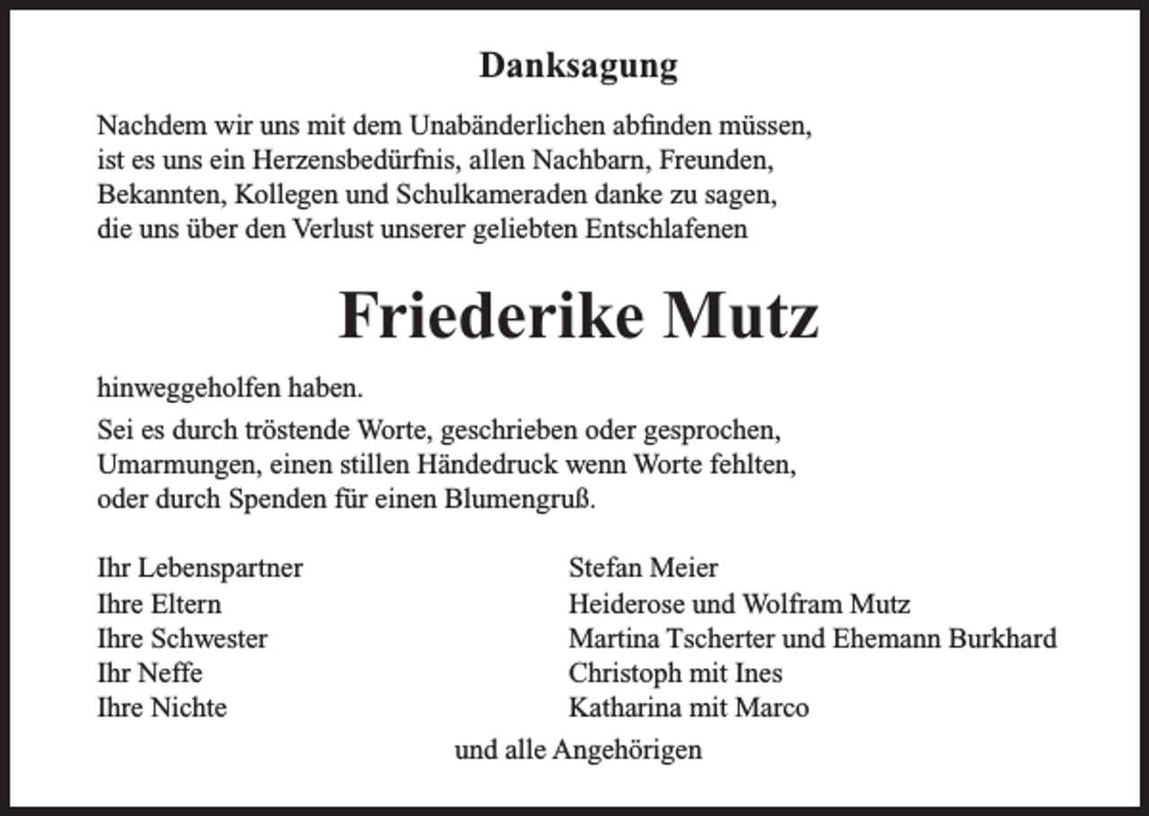 <p>Danksagung<br />Nachdem wir uns mit dem Unabänderlichen abfinden müssen,<br />ist es uns ein Herzensbedürfnis, allen Nachbarn, Freunden,<br />Bekannten, Kollegen und Schulkameraden danke zu sagen,<br />die uns über den Verlust unserer geliebten Entschlafenen</p><p>Friederike Mutz<br />hinweggeholfen haben.<br />Sei es durch tröstende Worte, geschrieben oder gesprochen,<br />Umarmungen, einen stillen Händedruck wenn Worte fehlten,<br />oder durch Spenden für einen Blumengruß.<br />Ihr Lebenspartner<br />Ihre Eltern<br />Ihre Schwester<br />Ihr Neffe<br />Ihre Nichte</p><p>Stefan Meier<br />Heiderose und Wolfram Mutz<br />Martina Tscherter und Ehemann Burkhard<br />Christoph mit Ines<br />Katharina mit Marco<br />und alle Angehörigen</p>