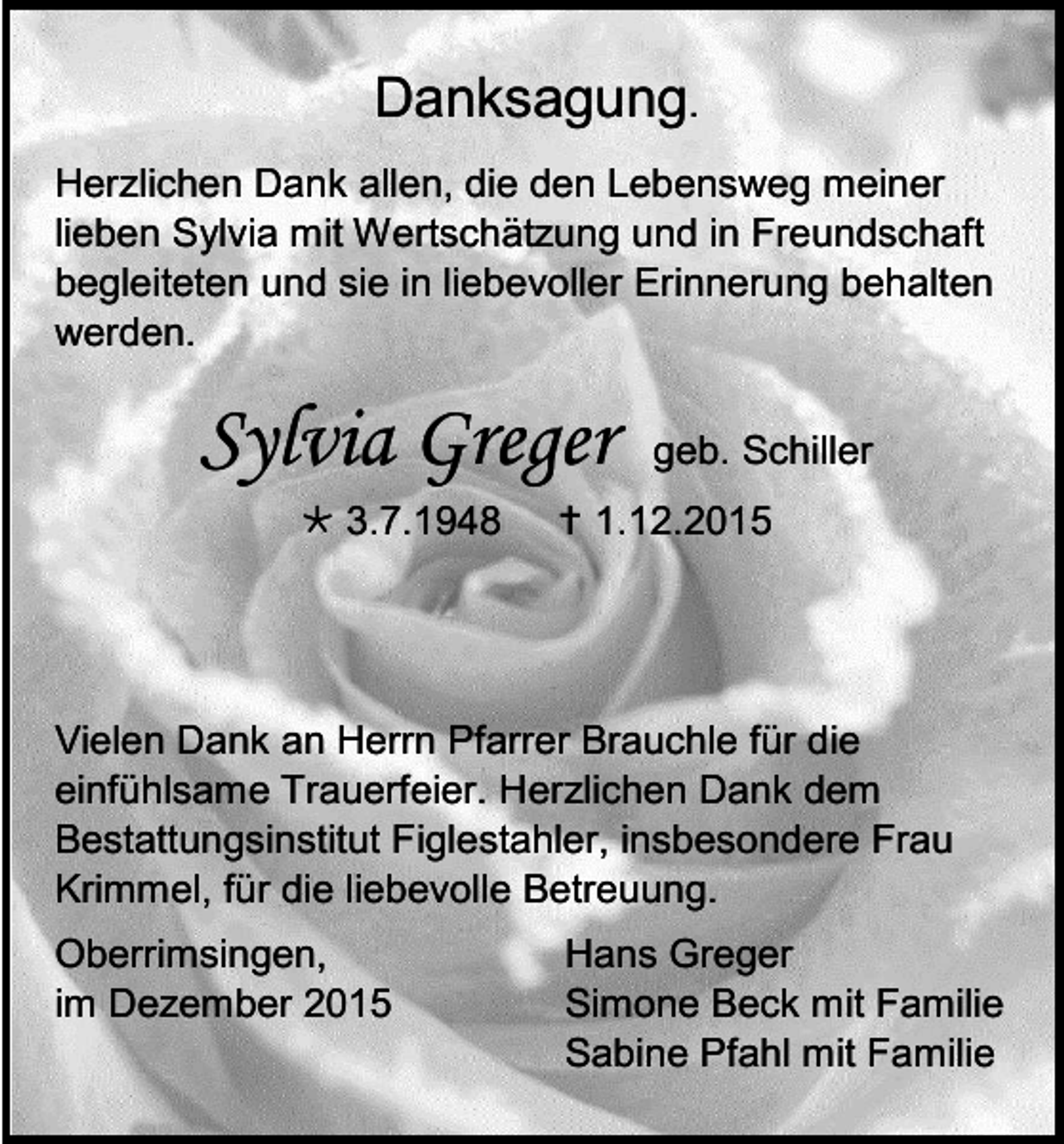 <p>Danksagung.<br />Herzlichen Dank allen, die den Lebensweg meiner<br />lieben Sylvia mit Wertschätzung und in Freundschaft<br />begleiteten und sie in liebevoller Erinnerung behalten<br />werden.</p><p>Sylvia Greger<br /> 3.7.1948</p><p>geb. Schiller</p><p> 1.12.2015</p><p>Vielen Dank an Herrn Pfarrer Brauchle für die<br />einfühlsame Trauerfeier. Herzlichen Dank dem<br />Bestattungsinstitut Figlestahler, insbesondere Frau<br />Krimmel, für die liebevolle Betreuung.<br />Oberrimsingen,<br />im Dezember 2015</p><p>Hans Greger<br />Simone Beck mit Familie<br />Sabine Pfahl mit Familie</p>