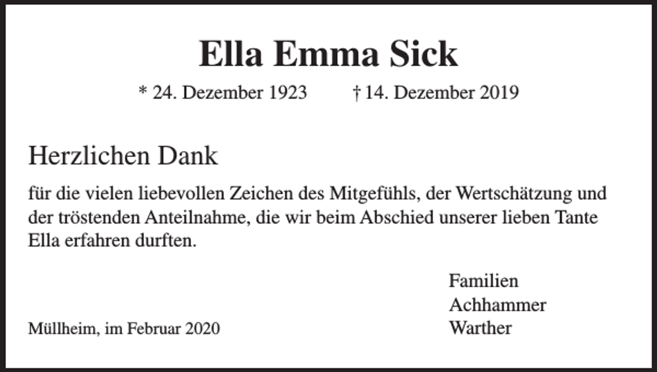 <p>Ella Emma Sick<br />* 24. Dezember 1923</p><p>† 14. Dezember 2019</p><p>Herzlichen Dank<br />für die vielen liebevollen Zeichen des Mitgefühls, der Wertschätzung und<br />der tröstenden Anteilnahme, die wir beim Abschied unserer lieben Tante<br />Ella erfahren durften.<br />Familien<br />Achhammer<br />Müllheim, im Februar 2020<br />Warther</p>