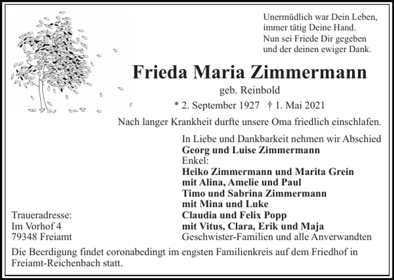 <p>Unermüdlich war Dein Leben,<br />immer tätig Deine Hand.<br />Nun sei Friede Dir gegeben<br />und der deinen ewiger Dank.</p><p>Frieda Maria Zimmermann<br />geb. Reinbold<br />* 2. September 1927 † 1. Mai 2021<br />Nach langer Krankheit durfte unsere Oma friedlich einschlafen.<br />In Liebe und Dankbarkeit nehmen wir Abschied<br />Georg und Luise Zimmermann<br />Enkel:<br />Heiko Zimmermann und Marita Grein<br />mit Alina, Amelie und Paul<br />Timo und Sabrina Zimmermann<br />mit Mina und Luke<br />Claudia und Felix Popp<br />Traueradresse:<br />mit Vitus, Clara, Erik und Maja<br />Im Vorhof 4<br />Geschwister-Familien und alle Anverwandten<br />79348 Freiamt<br />Die Beerdigung findet coronabedingt im engsten Familienkreis auf dem Friedhof in<br />Freiamt-Reichenbach statt.</p>