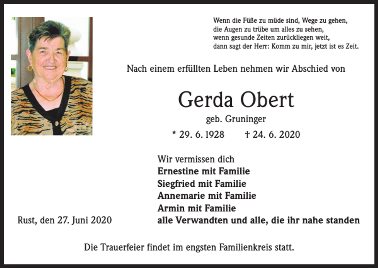 <p>Wenn die Füße zu müde sind, Wege zu gehen,<br />die Augen zu trübe um alles zu sehen,<br />wenn gesunde Zeiten zurückliegen weit,<br />dann sagt der Herr: Komm zu mir, jetzt ist es Zeit.</p><p>Nach einem erfüllten Leben nehmen wir Abschied von</p><p>Gerda Obert<br />geb. Gruninger</p><p>* 29. 6. 1928 † 24. 6. 2020</p><p>Rust, den 27. Juni 2020</p><p>Wir vermissen dich<br />Ernestine mit Familie<br />Siegfried mit Familie<br />Annemarie mit Familie<br />Armin mit Familie<br />alle Verwandten und alle, die ihr nahe standen</p><p>Die Trauerfeier findet im engsten Familienkreis statt.</p>