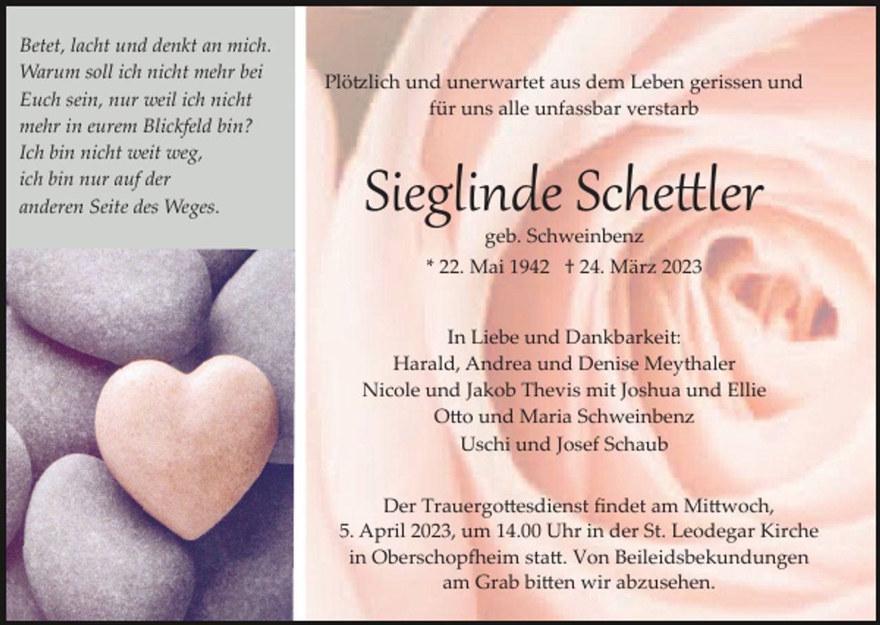 <p>Betet, lacht und denkt an mich.<br />Warum soll ich nicht mehr bei<br />Euch sein, nur weil ich nicht<br />mehr in eurem Blickfeld bin?<br />Ich bin nicht weit weg,<br />ich bin nur auf der<br />anderen Seite des Weges.</p><p>Plötzlich und unerwartet aus dem Leben gerissen und<br />für uns alle unfassbar verstarb</p><p>Sieglinde Schettler<br />geb. Schweinbenz<br />* 22. Mai 1942 † 24. März 2023<br />In Liebe und Dankbarkeit:<br />Harald, Andrea und Denise Meythaler<br />Nicole und Jakob Thevis mit Joshua und Ellie<br />Otto und Maria Schweinbenz<br />Uschi und Josef Schaub<br />Der Trauergottesdienst ﬁndet am Mittwoch,<br />5. April 2023, um 14.00 Uhr in der St. Leodegar Kirche<br />in Oberschopfheim statt. Von Beileidsbekundungen<br />am Grab bitten wir abzusehen.</p>