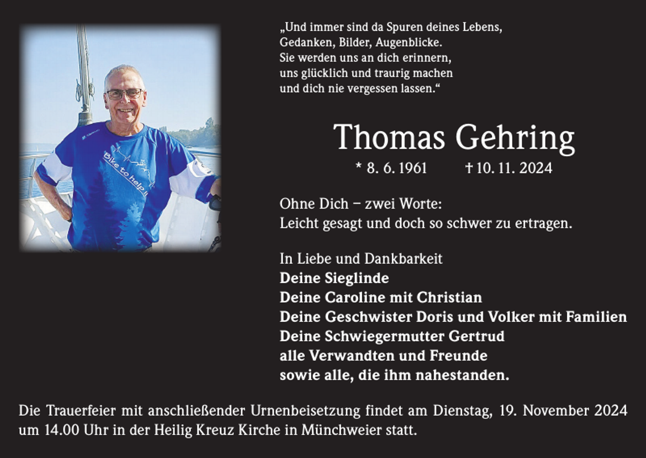 <p>„Und immer sind da Spuren deines Lebens,<br />Gedanken, Bilder, Augenblicke.<br />Sie werden uns an dich erinnern,<br />uns glücklich und traurig machen<br />und dich nie vergessen lassen.“</p><p>Thomas Gehring<br />* 8. 6. 1961</p><p>† 10. 11. 2024</p><p>Ohne Dich – zwei Worte:<br />Leicht gesagt und doch so schwer zu ertragen.<br />In Liebe und Dankbarkeit<br />Deine Sieglinde<br />Deine Caroline mit Christian<br />Deine Geschwister Doris und Volker mit Familien<br />Deine Schwiegermutter Gertrud<br />alle Verwandten und Freunde<br />sowie alle, die ihm nahestanden.<br />Die Trauerfeier mit anschließender Urnenbeisetzung findet am Dienstag, 19. November 2024<br />um 14.00 Uhr in der Heilig Kreuz Kirche in Münchweier statt.</p>
