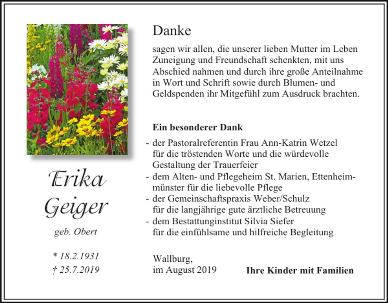 <p>Danke<br />sagen wir allen, die unserer lieben Mutter im Leben<br />Zuneigung und Freundschaft schenkten, mit uns<br />Abschied nahmen und durch ihre große Anteilnahme<br />in Wort und Schrift sowie durch Blumen- und<br />Geldspenden ihr Mitgefühl zum Ausdruck brachten.</p><p>Ein besonderer Dank</p><p>Erika<br />Geiger<br />geb. Obert<br />* 18.2.1931<br />† 25.7.2019</p><p>- der Pastoralreferentin Frau Ann-Katrin Wetzel<br />für die tröstenden Worte und die würdevolle<br />Gestaltung der Trauerfeier<br />- dem Alten- und Pflegeheim St. Marien, Ettenheimmünster für die liebevolle Pflege<br />- der Gemeinschaftspraxis Weber/Schulz<br />für die langjährige gute ärztliche Betreuung<br />- dem Bestattunginstitut Silvia Siefer<br />für die einfühlsame und hilfreiche Begleitung<br />Wallburg,<br />im August 2019</p><p>Ihre Kinder mit Familien</p>