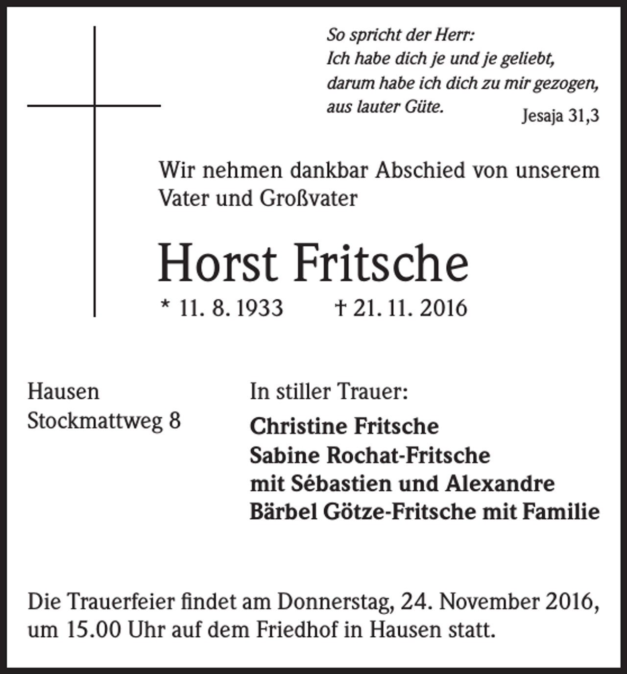 <p>So spricht der Herr:<br />Ich habe dich je und je geliebt,<br />darum habe ich dich zu mir gezogen,<br />aus lauter Güte.<br />Jesaja 31,3</p><p>Wir nehmen dankbar Abschied von unserem<br />Vater und Großvater</p><p>Horst Fritsche<br />* 11. 8. 1933 † 21. 11. 2016</p><p>Hausen<br />Stockmattweg 8</p><p>In stiller Trauer:<br />Christine Fritsche<br />Sabine Rochat-Fritsche<br />mit Sébastien und Alexandre<br />Bärbel Götze-Fritsche mit Familie</p><p>Die Trauerfeier findet am Donnerstag, 24. November 2016,<br />um 15.00 Uhr auf dem Friedhof in Hausen statt.</p>