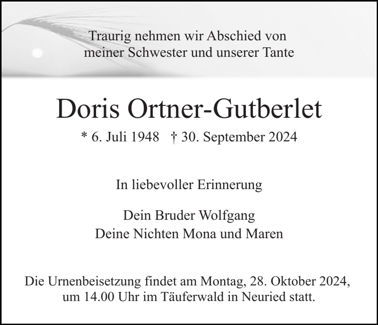<p>Traurig nehmen wir Abschied von<br />meiner Schwester und unserer Tante</p><p>Doris Ortner-Gutberlet<br />* 6. Juli 1948 † 30. September 2024<br />In liebevoller Erinnerung<br />Dein Bruder Wolfgang<br />Deine Nichten Mona und Maren<br />Die Urnenbeisetzung findet am Montag, 28. Oktober 2024,<br />um 14.00 Uhr im Täuferwald in Neuried statt.</p>
