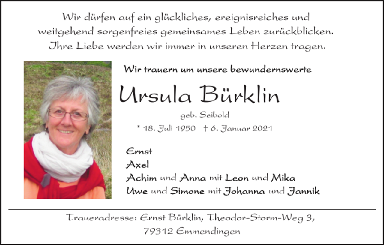 <p>Wir dürfen auf ein glückliches, ereignisreiches und<br />weitgehend sorgenfreies gemeinsames Leben zurückblicken.<br />Ihre Liebe werden wir immer in unseren Herzen tragen.</p><p>Ursula Bürklin<br />geb. Seibold<br />* 18. Juli 1950 † 6. Januar 2021</p><p>und<br />und</p><p>mit<br />mit</p><p>und<br />und</p><p>Traueradresse: Ernst Bürklin, Theodor-Storm-Weg 3,<br />79312 Emmendingen</p>