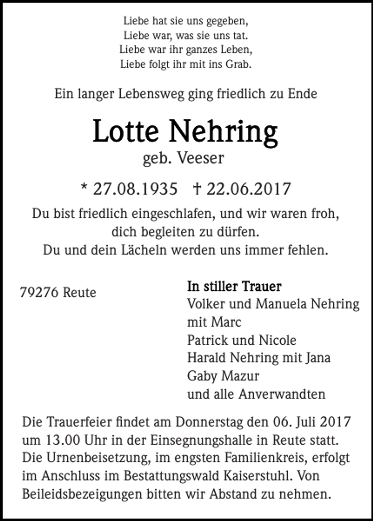 <p>Liebe hat sie uns gegeben,<br />Liebe war, was sie uns tat.<br />Liebe war ihr ganzes Leben,<br />Liebe folgt ihr mit ins Grab.</p><p>Ein langer Lebensweg ging friedlich zu Ende</p><p>geb. Veeser<br />* 27.08.1935 † 22.06.2017<br />Du bist friedlich eingeschlafen, und wir waren froh,<br />dich begleiten zu dürfen.<br />Du und dein Lächeln werden uns immer fehlen.<br />79276 Reute</p><p>Volker und Manuela Nehring<br />mit Marc<br />Patrick und Nicole<br />Harald Nehring mit Jana<br />Gaby Mazur<br />und alle Anverwandten</p><p>Die Trauerfeier ﬁndet am Donnerstag den 06. Juli 2017<br />um 13.00 Uhr in der Einsegnungshalle in Reute statt.<br />Die Urnenbeisetzung, im engsten Familienkreis, erfolgt<br />im Anschluss im Bestattungswald Kaiserstuhl. Von<br />Beileidsbezeigungen bitten wir Abstand zu nehmen.</p>