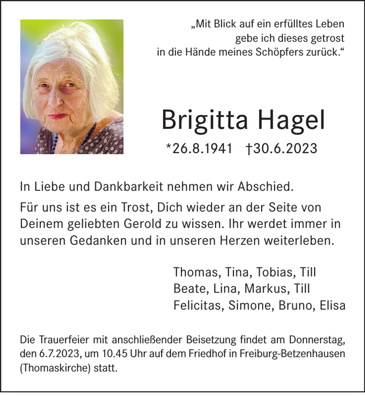 <p>„Mit Blick auf ein erfülltes Leben<br />gebe ich dieses getrost<br />in die Hände meines Schöpfers zurück.“</p><p>Brigitta Hagel<br />*26.8.1941 †30.6.2023</p><p>In Liebe und Dankbarkeit nehmen wir Abschied.<br />Für uns ist es ein Trost, Dich wieder an der Seite von<br />Deinem geliebten Gerold zu wissen. Ihr werdet immer in<br />unseren Gedanken und in unseren Herzen weiterleben.<br />Thomas, Tina, Tobias, Till<br />Beate, Lina, Markus, Till<br />Felicitas, Simone, Bruno, Elisa<br />Die Trauerfeier mit anschließender Beisetzung findet am Donnerstag,<br />den 6.7.2023, um 10.45 Uhr auf dem Friedhof in Freiburg-Betzenhausen<br />(Thomaskirche) statt.</p>