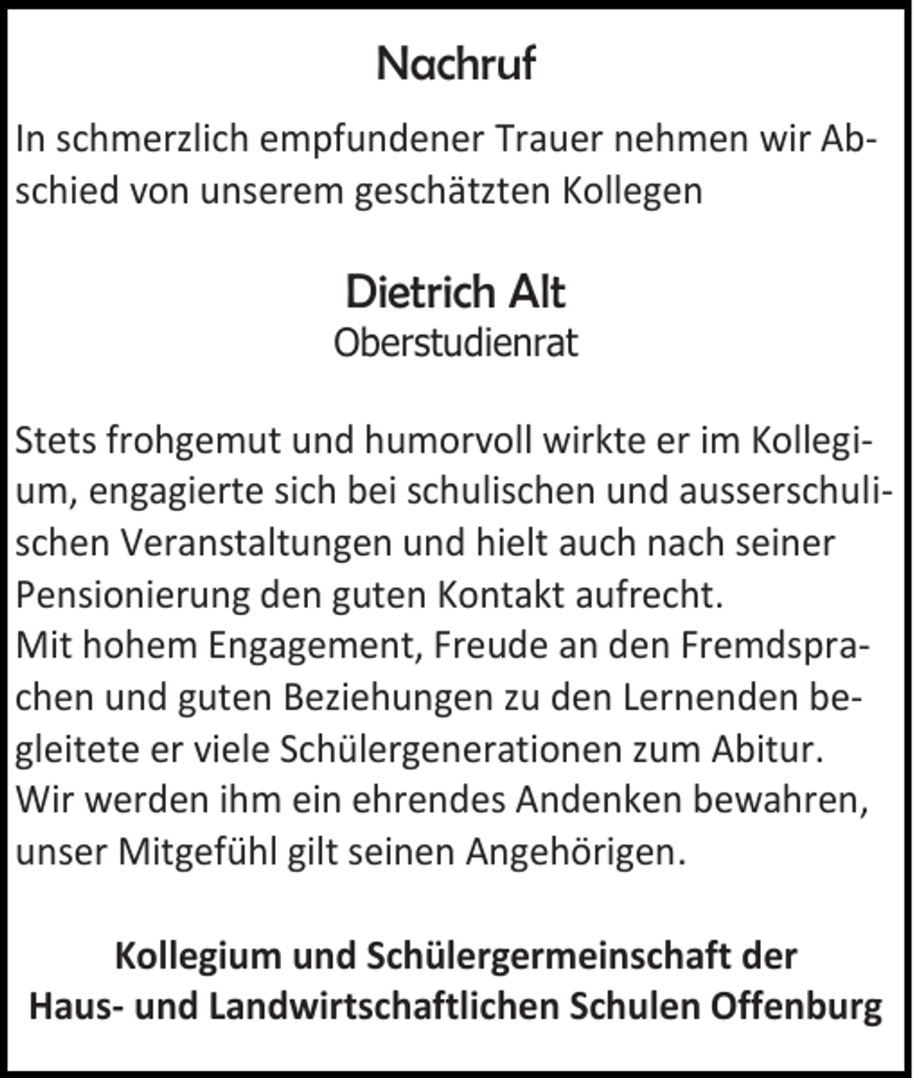 <p>Nachruf<br />In schmerzlich empfundener Trauer nehmen wir Abschied von unserem geschätzten Kollegen</p><p>Dietrich Alt<br />Oberstudienrat</p><p>Stets frohgemut und humorvoll wirkte er im Kollegium, engagierte sich bei schulischen und ausserschulischen Veranstaltungen und hielt auch nach seiner<br />Pensionierung den guten Kontakt aufrecht.<br />Mit hohem Engagement, Freude an den Fremdsprachen und guten Beziehungen zu den Lernenden begleitete er viele Schülergenerationen zum Abitur.<br />Wir werden ihm ein ehrendes Andenken bewahren,<br />unser Mitgefühl gilt seinen Angehörigen.<br />Kollegium und Schülergermeinschaft der<br />Haus- und Landwirtschaftlichen Schulen Offenburg</p>