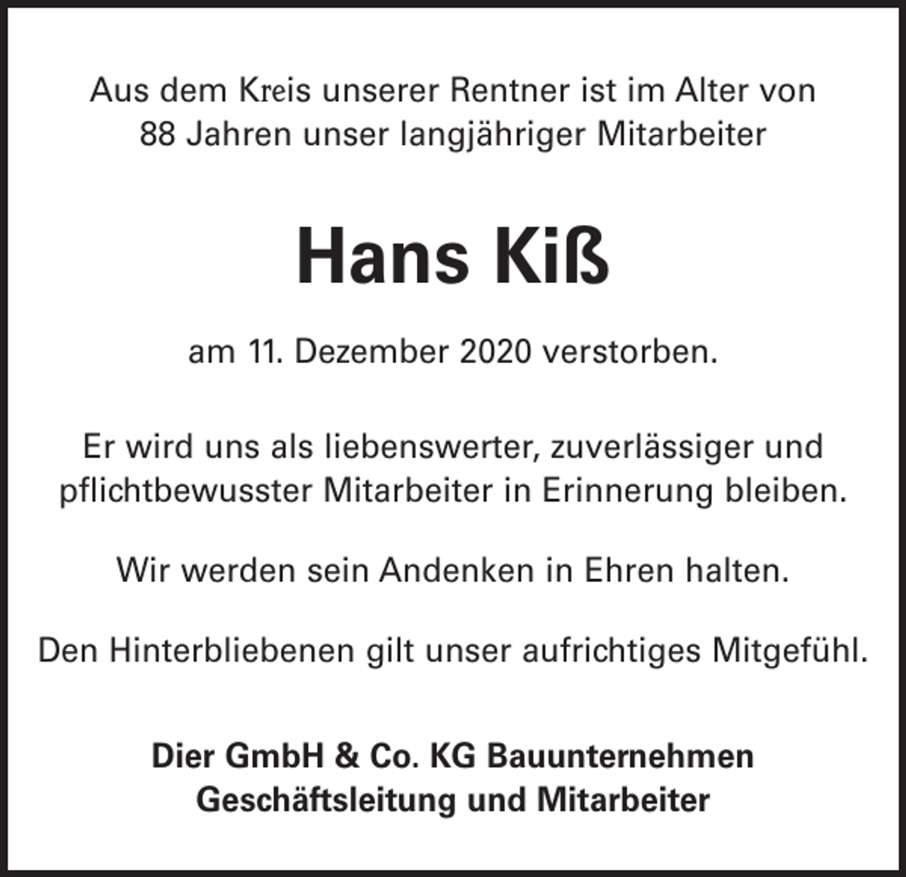 <p>Aus dem Kreis unserer Rentner ist im Alter von<br />88 Jahren unser langjähriger Mitarbeiter</p><p>Hans Kiß<br />am 11. Dezember 2020 verstorben.<br />Er wird uns als liebenswerter, zuverlässiger und<br />pflichtbewusster Mitarbeiter in Erinnerung bleiben.<br />Wir werden sein Andenken in Ehren halten.<br />Den Hinterbliebenen gilt unser aufrichtiges Mitgefühl.<br />Dier GmbH &amp; Co. KG Bauunternehmen<br />Geschäftsleitung und Mitarbeiter</p>