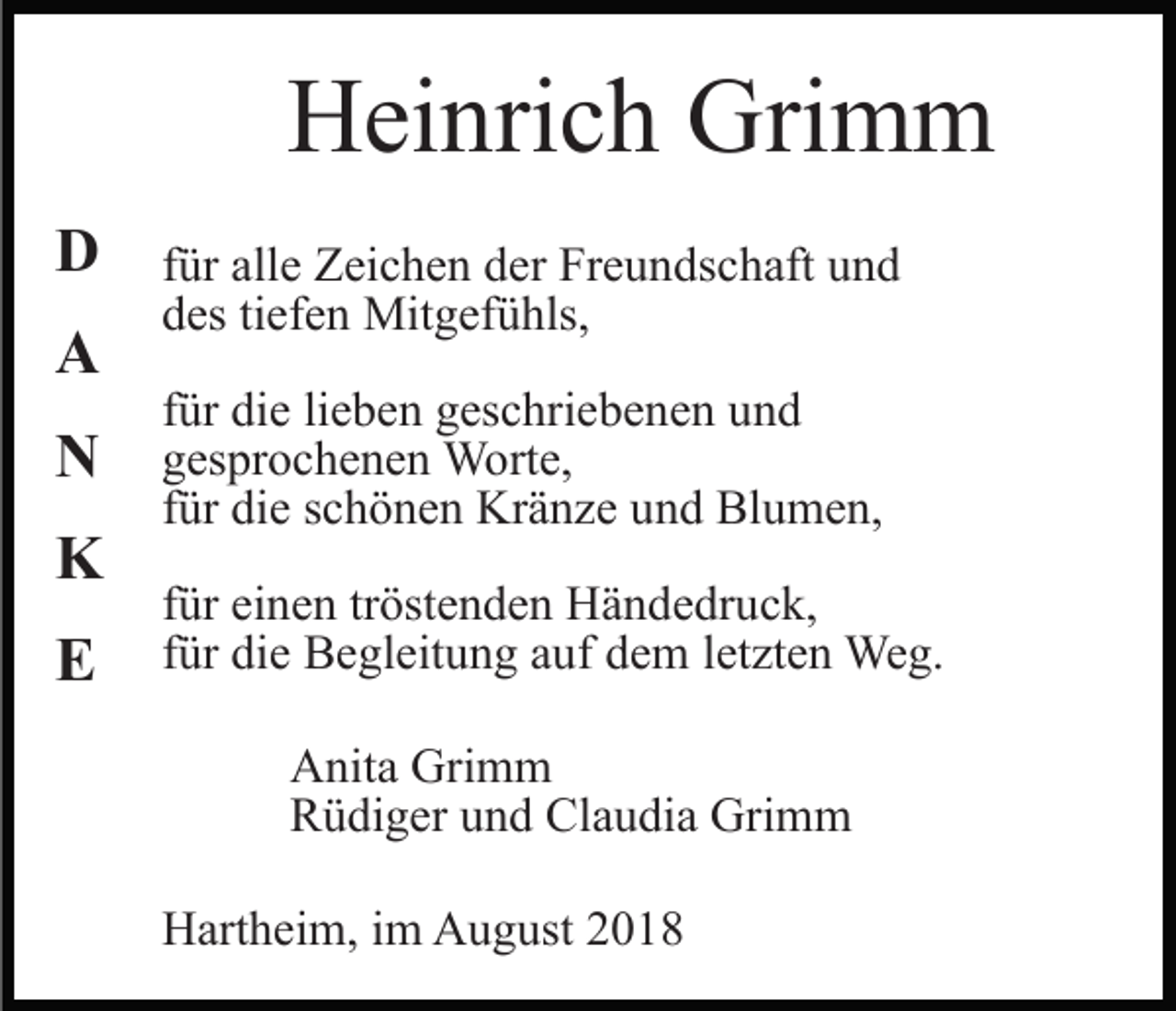 <p>Heinrich Grimm<br />D<br />A<br />N<br />K<br />E</p><p>für alle Zeichen der Freundschaft und<br />des tiefen Mitgefühls,<br />für die lieben geschriebenen und<br />gesprochenen Worte,<br />für die schönen Kränze und Blumen,<br />für einen tröstenden Händedruck,<br />für die Begleitung auf dem letzten Weg.<br />Anita Grimm<br />Rüdiger und Claudia Grimm<br />Hartheim, im August 2018</p>